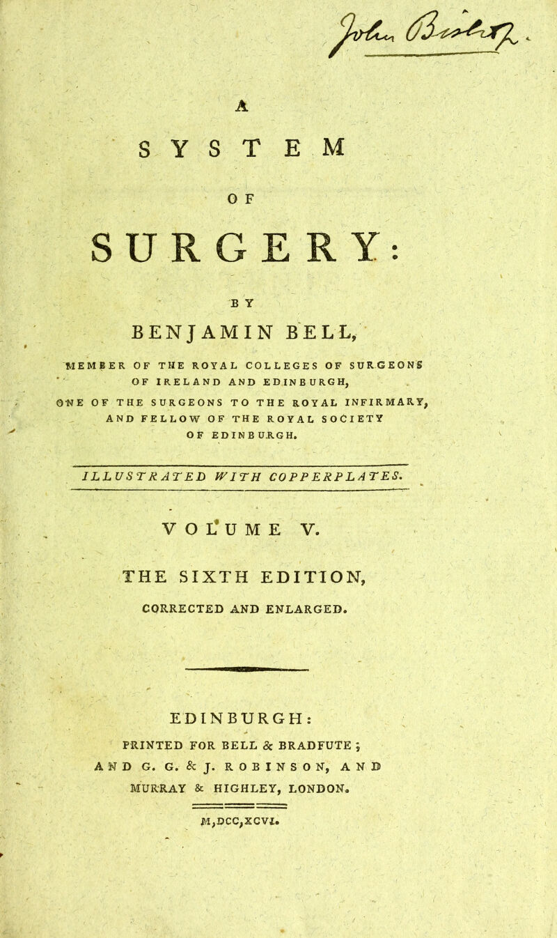 A S Y S T O F SURGERY: B Y BENJAMIN BELL, MEMBER OF THE ROYAL COLLEGES OF SURGEONS OF IRELAND AND EDINBURGH, ONE OF THE SURGEONS TO THE ROYAL INFIRMARY, AND FELLOW OF THE ROYAL SOCIETY OF EDINBURGH. ILLUSTRATED WITH COPPERPLATES. V O L* U M E V. THE SIXTH EDITION, CORRECTED AND ENLARGED. E M EDINBURGH: PRINTED FOR BELL & BRADFUTE *, AND G. G.&J. ROBINSON, ANB MURRAY & HIGHLEY, LONDON, M,DCC,XCVI,