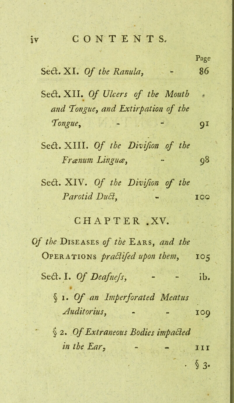 Page Sed:. XI. Of the Ranula^ - 86 Sed. XII. Of Ulcers of the Mouth * and Tongue^ and Extirpation of the T’ongue^ - - 91 Sed. XIII. Of the Divifion of the Franum Lingua^ •• 98 Sed. XIV. Of the Divifion of the Parotid DuFl, - ioq CHAPTER .XV. Of the Diseases of the Ears, and the Operations praSlifed upon them^ 105 Sed. I. Of Deafnefs, - -* ib. ^ i. Of an Imperforated Meatus Audit oriuSy - - 109 ^2. Of Extraneous Bodies impaSled in the Ear^ - -in * §3-