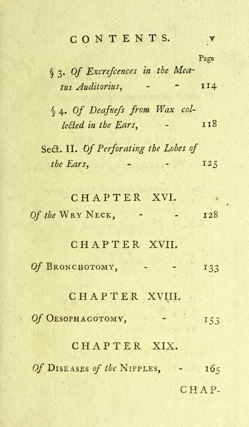 CONTENTS. r Page § 3. 0/ Excrefcences in the Mea- tus ^uditorius, - - 114 § 4. Of Deafnefs from Wax col- leBed in the Ears, - 118 Sed. II. Of Perforating the Lobes of the Ears, - - 125 CHAPTER XVI. Of Wry Neck, - - 128 CHAPTER XVII. Of Bronchotomy, - - 133 CHAPTER XVIII. Of Oesophagotomy, - iS3 CHAPTER XIX. Of Diseases of the Nipples, - 165