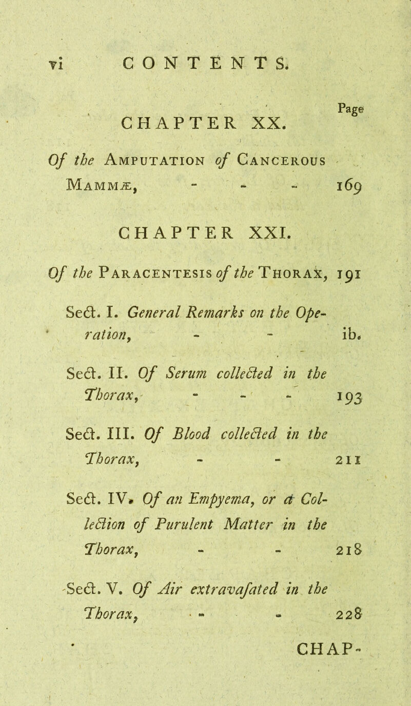 Page CHAPTER XX. Of the Amputation of Cancerous Mamm.3:, - - i6p CHAPTER XXI. Of Paracentesis Thorax, 191 Se£t* I. General Remarks on the Ope-- ration^ ^ Se6l. II. Of Serum collected in the Thorax^ - - - 193 Sed. III. Of Blood colleEled in the Thorax, - - 211 Sed. IV» Of an Empyema, or d Col- leStion of Purulent Matter in the Thorax, - - 218 Sed. V. Of Air extravafated in the Thorax^ - * 228