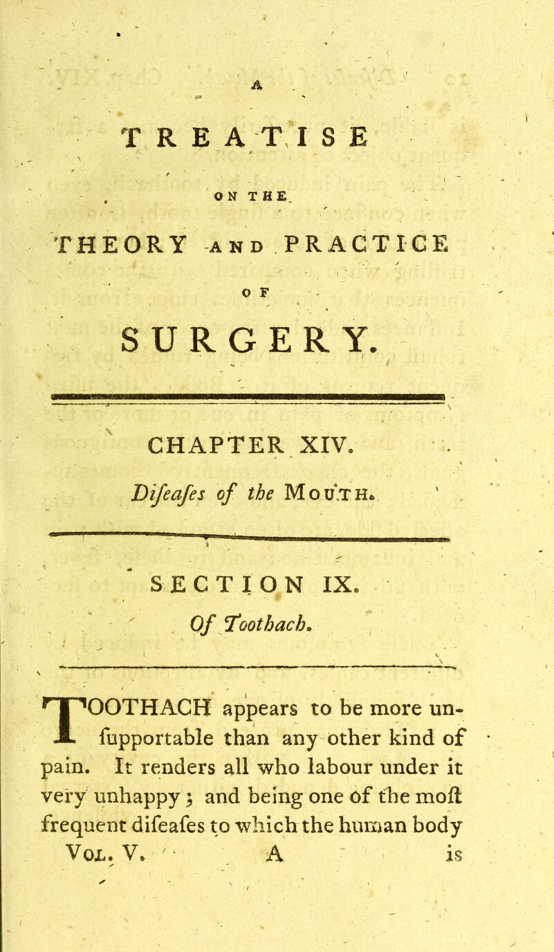 A TREATISE . O N T H E. THEORY AND PRACTICE O F SURGERY. CHAPTER XIV. Bifeafes of the Mouth. SECTION IX. Of Toothach. TOOTHACH appears to be more un- fupportable than any other kind of pain. It renders all who labour under it very unhappy; and being one of the moft frequent difeafes to which the human body