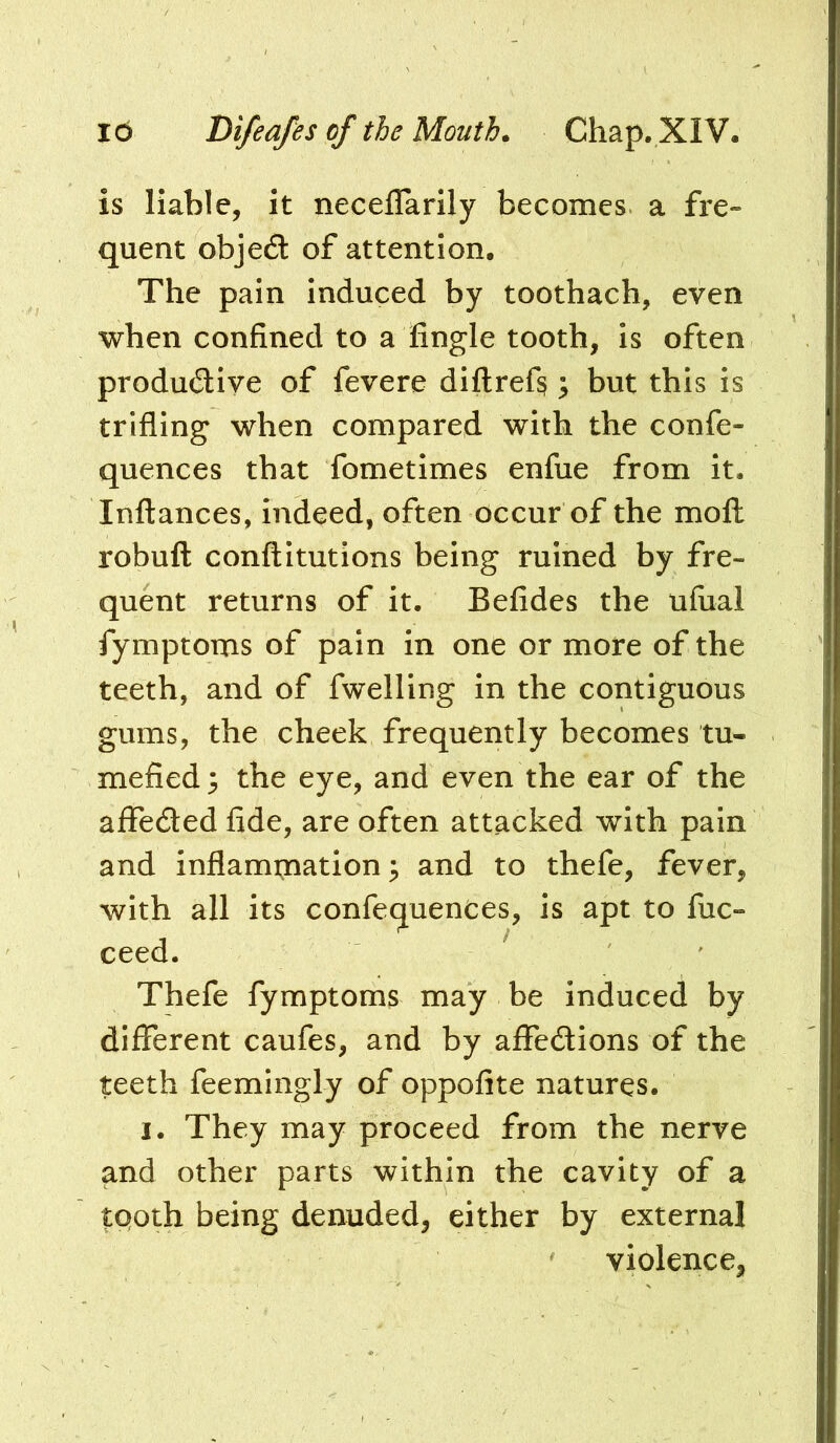 is liable, it neceflarily becomes a fre- quent objed: of attention. The pain induced by toothach, even when confined to a fingle tooth, is often produdiye of fevere diftref^; but this is trifling when compared with the confe- quences that fometimes enfue from it. Inftances, indeed, often Occur of the moil robufl conftitutions being ruined by fre- quent returns of it. Befides the ufual fymptoms of pain in one or more of the teeth, and of fwelling in the contiguous gums, the cheek frequently becomes tu- mefied 5 the eye, and even the ear of the affeded fide, are often attacked with pain and inflami;nation ^ and to thefe, fever, with all its confequences, is apt to fuc- ceed. ' Thefe fymptoms may be induced by different caufes, and by affedions of the teeth feemingly of oppofite natures. I. They may proceed from the nerve and other parts within the cavity of a tQoth being denuded, either by external violence.