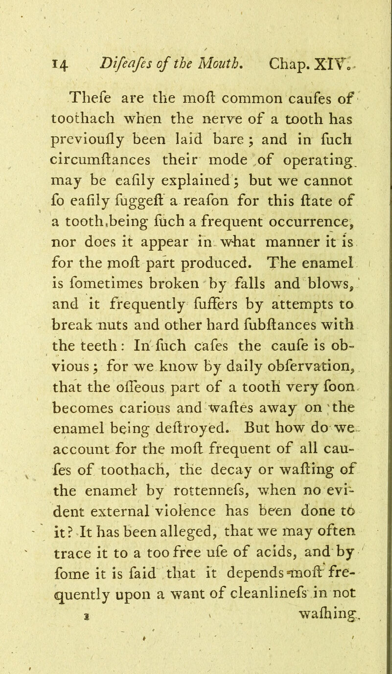 Thefe are the mofl: common caufes of toothaeh when the nerve of a tooth has previoufly been laid bare ; and in fuch circumftances their mode of operating may be eafily explained 3 but we cannot fo eafily fugged: a reafon for this ftate of a tooth,being fuch a frequent occurrence, nor does it appear in what manner it is for the mofl: part produced. The enamel is fometimes broken by falls and blows, ‘ and it frequently fuffers by attempts to break nuts and other hard fubftances with the teeth: In fuch cafes the caufe is ob« vious 3 for we know by daily obfervation, that the offeous part of a tooth very foon becomes carious and waftes away on 'the enamel being deftroyed. But how do we account for the moft frequent of all cau- fes of toothaeh, the decay or wafting of the enamel by rottennefs, when no evh dent external violence has been done t6 it? It has been alleged, that we may often trace it to a too free ufe of acids, and by fome it is faid that it depends-moft fre- quently upon a want of cleanlinefs in not 1 ' wafhing.