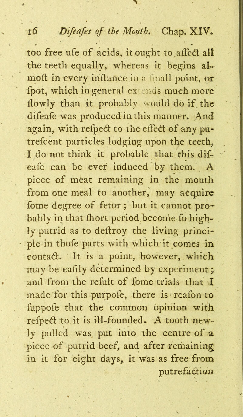 too free ufe of acids, it ought to^afFedl all the teeth equally, whereas it begins al« moft in every iriftance in a mall point, or fpot, which in general ex :aids much more flowly than it probably would do if the difeafe was produced in this manner. And again, with, refpecS to the effecd of any pu** trefcent particles lodging upon the teeth, I do not think it probable that this dif- eafe can be ever induced by them. A piece of meat remaining in the mouth from one meal to another, may acquire fome degree of fetor ; but it cannot pro- bably in that fliort period become fo high- ly putrid as to deftroy the living princi- ple in thofe parts with which it comes in eontadt. It rs a point, however, which may be eafily determined by experiment > and from the rcfult of fome trials that I made for this purpofe, there is reafon to fuppofe that the common opinion with refpedl to it is ill-founded. A tooth new- ly pulled was put into the centre of a piece of putrid beef, and after reriiaining la it for eight days, it was as free from. putrefadlion