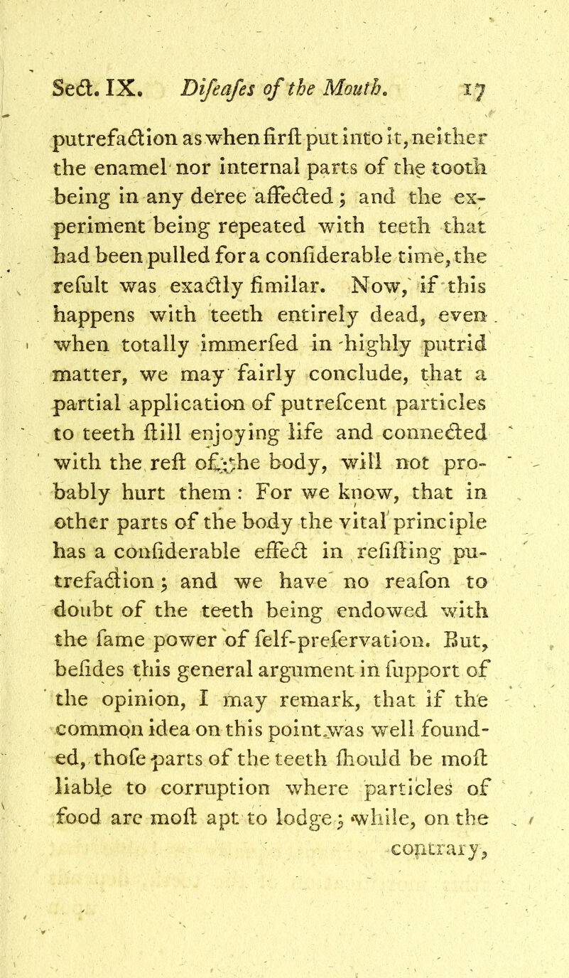 putrefa£lIon aswhenfirft putiiitoIt,neitlier the enamel nor internal parts of the tooth being in any deree afleded; and the ex;- periment being repeated with teeth that had been pulled for a conliderable time, the refult was exactly fimilar. Now,' if this happens with teeth entirely dead, even when totally immerfed in 'highly putrid matter, we may fairly conclude, that a partial application of putrefcent particles to teeth ftill enjoying life and connedled with the reft o£;:j:he body, will not pro- bably hurt them : For we know, that in other parts of the body the vita! principle has a confiderable effed: in refifting pu- trefadion; and we have no reafon to doubt of the teeth being endowed with the fame power of felf-prefervation. But^ beiides this general argument in fupport of the opinion, I may remark, that if the common idea on this pointwas well found- ed, thofe parts of the teeth fliould be moft liable to corruption where particles of food arc moft apt to lodge s while, on the ■contrary,