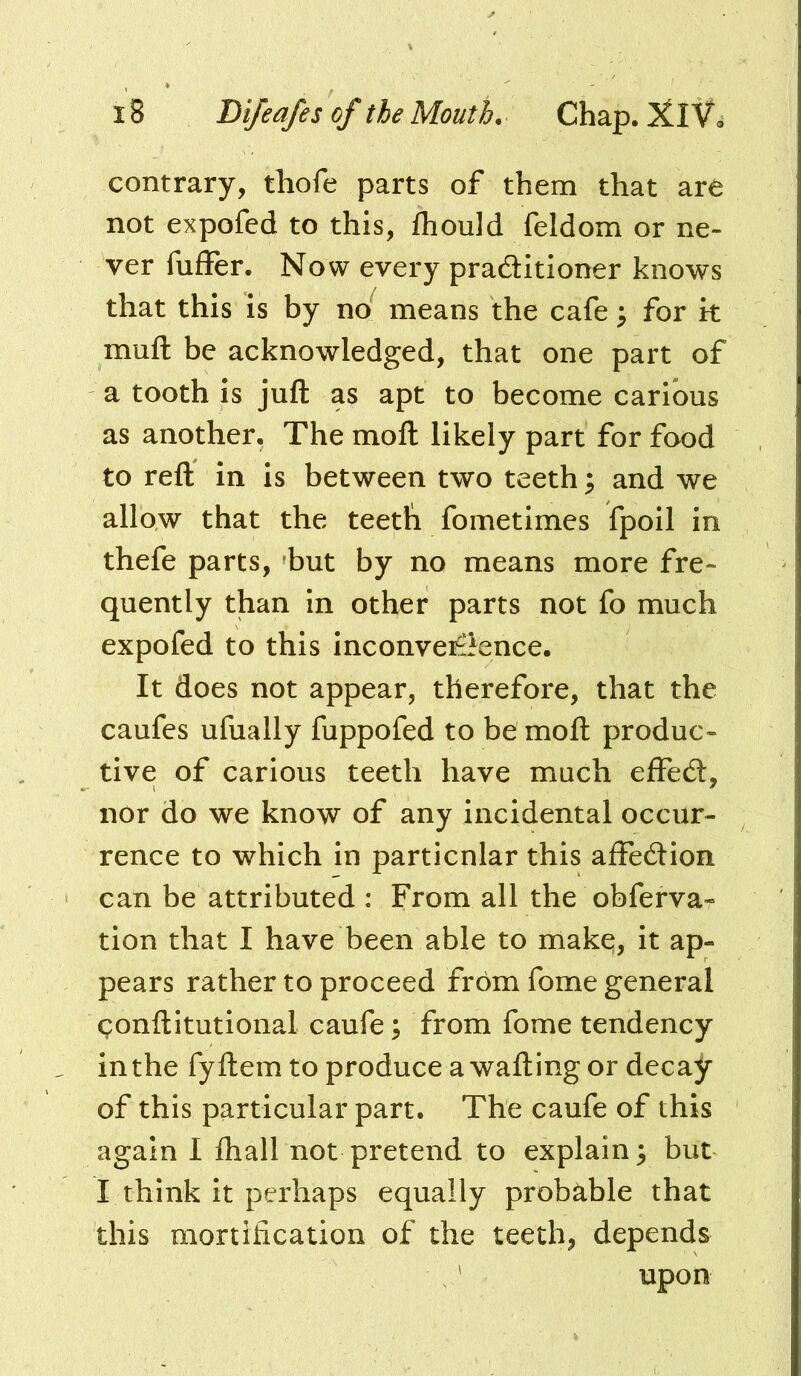 contrary, thofe parts of them that are not expofed to this, fhould feldom or ne- ver fuffer. Now every praditloner knows that this is by no means the cafe ^ for k muft be acknowledged, that one part of a tooth is juft as apt to become carious as another, The moft likely part for food to reft in is between two teeth; and we allow that the teeth fometimes fpoil in thefe parts, but by no means more fre- quently than in other parts not fo much expofed to this inconveiiience. It does not appear, therefore, that the caufes ufually fuppofed to be moft produc- tive of carious teeth have much elFecft, nor do we know of any incidental occur- rence to which in particular this affeeftion can be attributed : From all the obferva- tion that I have been able to makq, it ap- pears rather to proceed from fome general gonftitutional caufe; from fome tendency in the fyftem to produce a wafting or decay of this particular part. The caufe of this again I fliall not pretend to explain 3 but I think it perhaps equally probable that this mortification of the teeth, depends ' upon