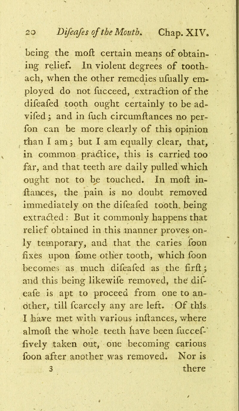 being the moft certain means of obtain- ing rejief. In violent degrees of tooth- ach, when the other remedies iifually em- ployed do not fucceed, extraction of the difeafed topth ought certainly to be ad- vifed; and in fuch circumftances no per- fon can be more clearly of this opinion than I am ^ but I am equally clear, that, in common practice, this is carriecj too far, and that teeth are daily pulled which ought not to b^e touched. In moll in- ftaruces, tlie pain is no doubt removed immediately on the difeafed tooth, being extracted : But it commonly happens that relief obtained in this manner proves on- ly temporary, and that the caries foon fixes upon fbme other tooth, which foon becomes as much difeafed as the firft; and this being likewife removed, the' dif- eafe is apt to proceed from one to an- other, till fcarcely any are left. Of this I have met with various inftances, where almoft the whole teeth have been fuccef-' lively taken out, one becoming carious foon after another was removed. Nor is 3 ^ there