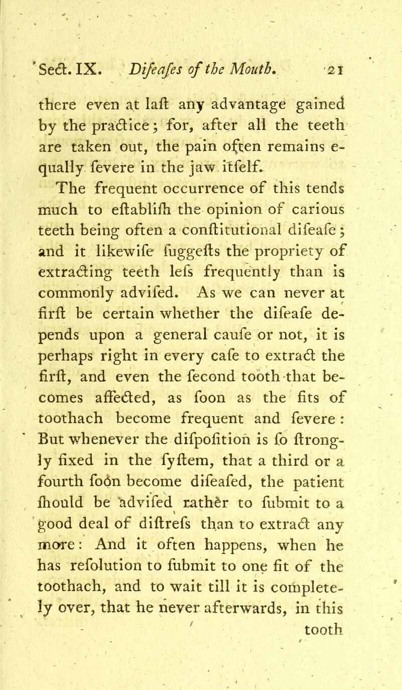 there even at laft any advantage gained by the pradice 3 for, after all the teeth are taken out, the pain often remains e- qiially fevere in the jaw ilfelf. The frequent occurrence of this tends much to eftablilh the opinion of carious teeth being often a conftitutional difeafe; and it likewife fuggefls the propriety of extrading teeth lefs frequently than is commonly advifed. As we can never at firfl: be certain whether the difeafe de- pends upon a general caufe or not, it is perhaps right in every cafe to extrad the firfl:, and even the fecond tooth that be- comes affeded, as foon as the fits of toothach become frequent and fevere : But whenever the difpofitioh is fo flrong- ly fixed in the fyflem, that a third or a fourth fo6n become difeafed, the patient fhould be 'advifed rathfer to fubmit to a good deal of diftrefs than to extrad any more: And it often happens, when he has refolution to fubmit to one fit of the toothach, and to wait till it is complete- ly over, that he never afterwards, in this tooth