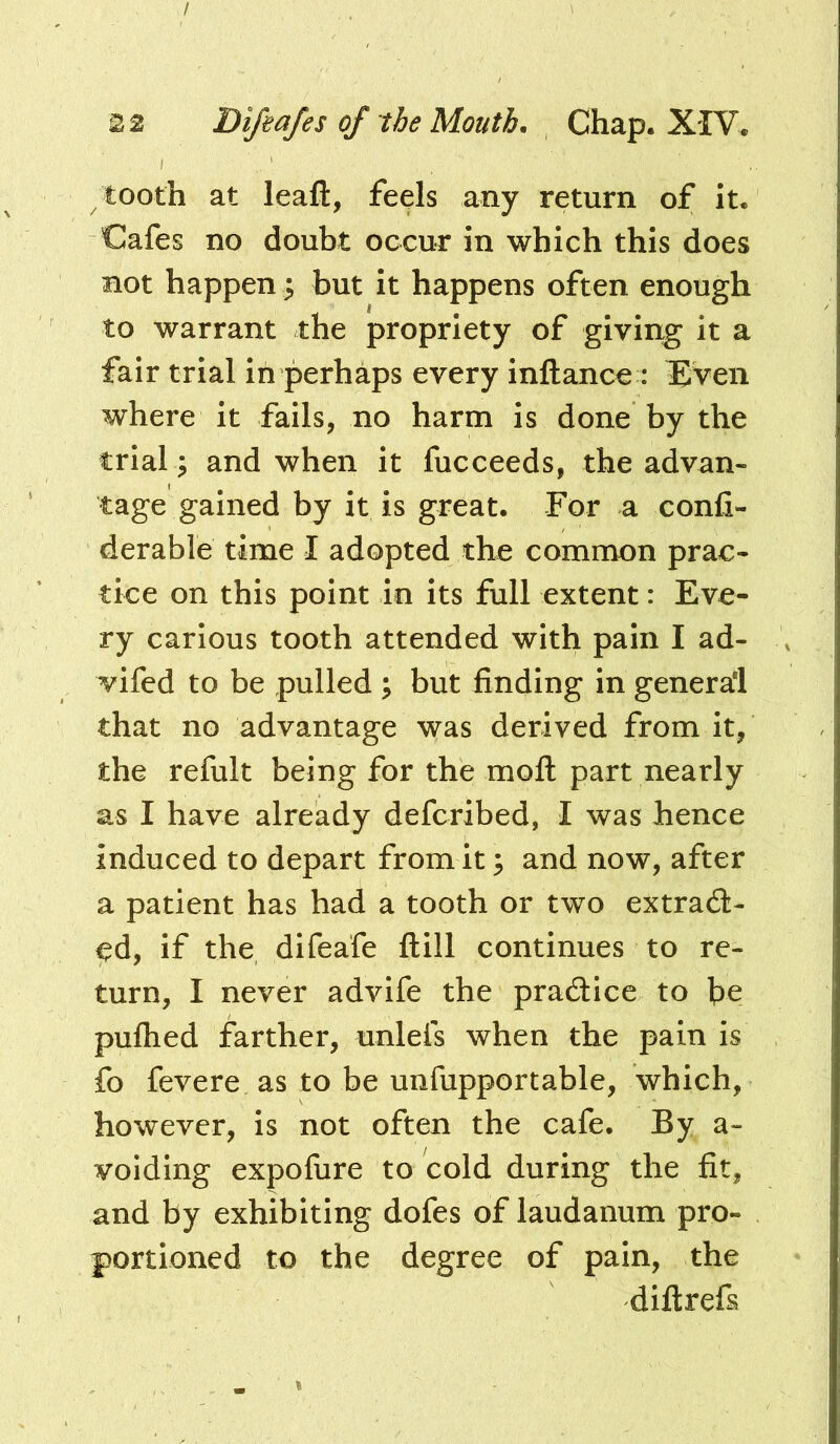 I 22 Difiafes of the Mouth. Chap. XIV. tooth at leaft, feels any return of it. Cafes no doubt occur in which this does not happen ^ but it happens often enough to warrant the propriety of giving it a fair trial in perhaps every inftance : Even where it fails, no harm is done by the trial ; and when it fucceeds, the advan- tage gained by it is great. For a confi- derable time I adopted the common prac- tice on this point in its full extent: Eve- ry carious tooth attended with pain I ad- vifed to be pulled ; but finding in general that no advantage was derived from it, the refult being for the mofl: part nearly as I have already defcribed, I was hence induced to depart from it; and now, after a patient has had a tooth or two extrad- ed, if the difeafe ftill continues to re- turn, I never advife the pradice to be pulhed farther, unleis when the pain is fo fevere as to be unfupportable, which, however, is not often the cafe. By a- voiding expofiire to cold during the fit, and by exhibiting dofes of laudanum pro- portioned to the degree of pain, the diftrefs