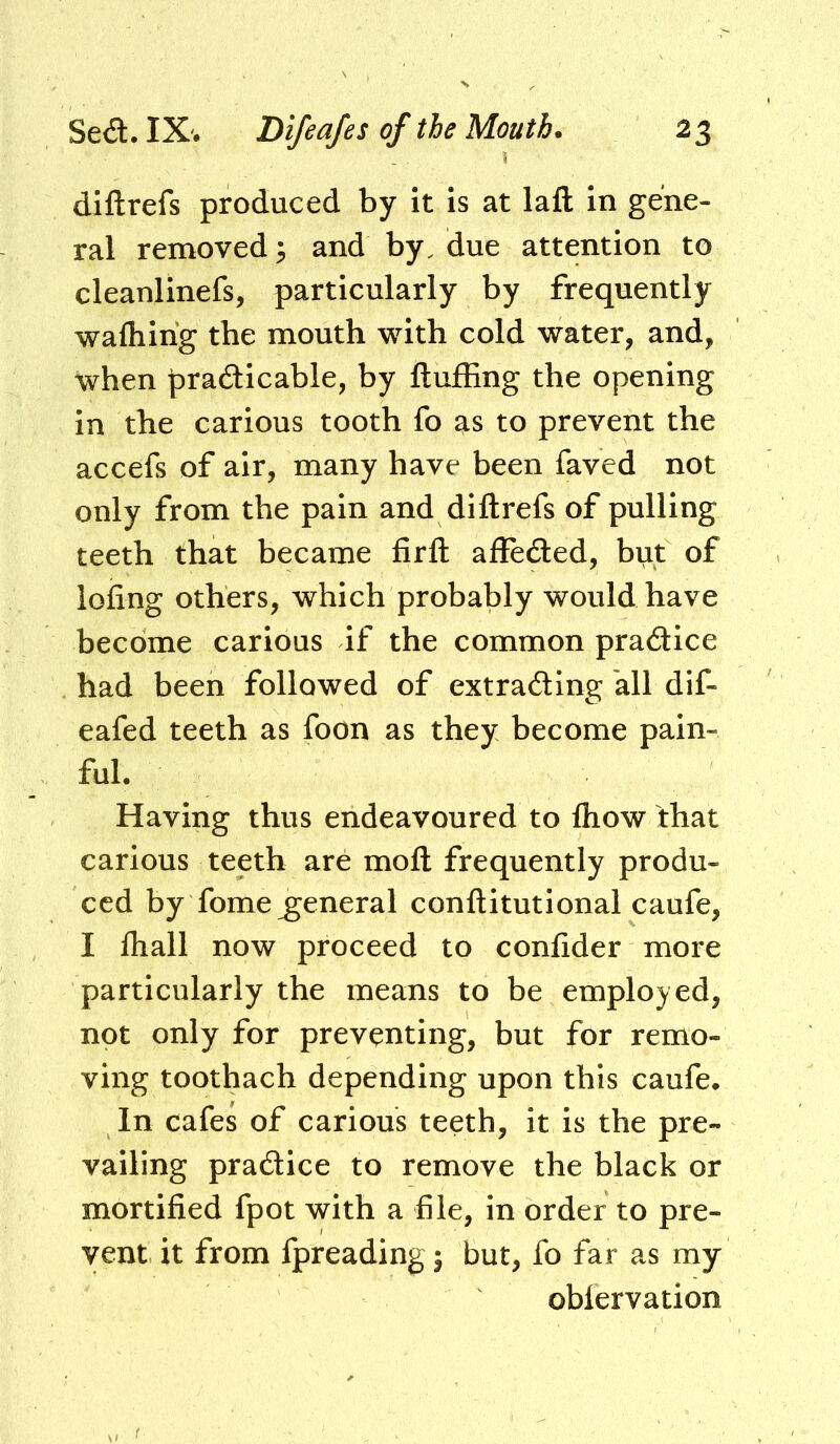 diftrefs produced by it is at laft in gene- ral removed; and by. due attention to cleanlinefs, particularly by frequently wafhing the mouth with cold water, and, when pradicable, by fluffing the opening in the carious tooth fo as to prevent the accefs of air, many have been faved not only from the pain and diftrefs of pulling teeth that became firft affeded, but of lofing others, which probably would have become carious if the common pradice had been followed of extrading all dlf- eafed teeth as foon as they become pain- ful. Having thus endeavoured to fhow that carious teeth are moft frequently produ- ced by fome general conftitutional caufe, I fhall now proceed to confider more particularly the means to be employed, not only for preventing, but for remo- ving toothach depending upon this caufe. In cafes of carious teeth, it is the pre- vailing pradice to remove the black or mortified fpot with a file, in order to pre- vent it from fpreading j but, fo far as my obfervation