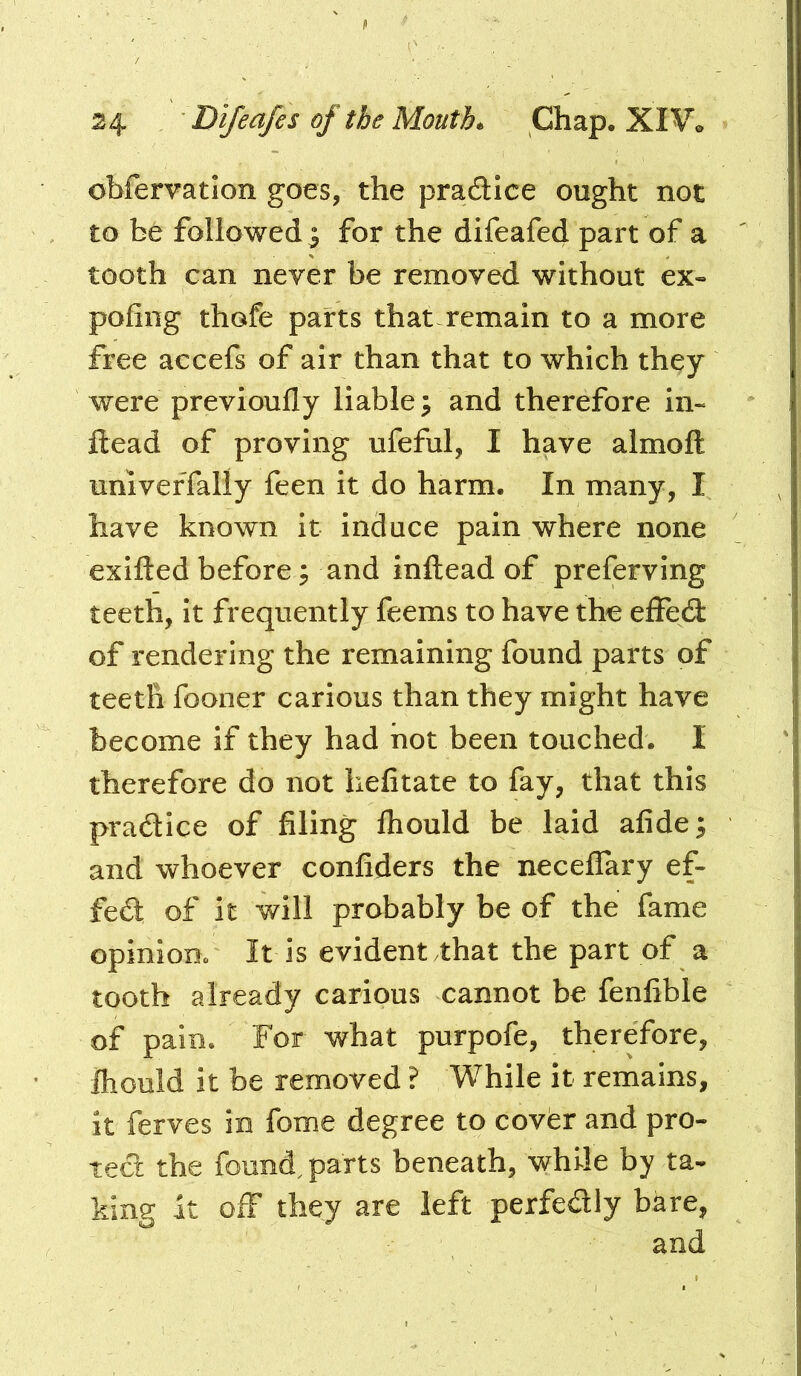 obfervatlon goes, the pradtice ought not to be followed i for the difeafed part of a tooth can never be removed without ex« poling thofe parts that remain to a more free accefs of air than that to which they were previoully liable ^ and therefore in« ftead of proving ufeful, I have almoft univeffally feen it do harm. In many, I have known it induce pain where none exifted before j and inftead of preferving teeth, it frequently feems to have the elFed: of rendering the remaining found parts of teeth fooner carious than they might have become if they had not been touched. I therefore do not hefitate to fay, that this pradice of filing Ihould be laid afide^ and whoever confiders the neceflary ef- fed of it will probably be of the fame opiniom It is evident that the part of a tooth already carious cannot be fenfible of pain. For what purpofe, therefore, Ihould it be removed ? While It remains, it ferves in fome degree to cover and pro- tect the found, parts beneath, while by ta- king it off they are left perfedly bare,