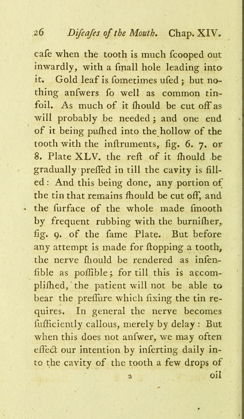 cafe when the tooth is much fcooped out inwardly, with a fmall hole leading into it. Gold leaf is fometimes ufed ; but no- thing anfwers fo well as common tin- folL As much of it fliould be cut off as will probably be needed ^ and one end of it being pulhed into the hollow of the tooth with the inftruments, fig. 6. 7. or 8. Plate XLV. the reft of it fliould be gradually prefled in till the cavity is fill- ed : And this being done, any portion of the tin that remains fhould be cut off, and the furface of the whole made fmooth by frequent rubbing with the burnlfher, fig. 9. of the fame Plate. But before any attempt is made for flopping a tooth, the nerve fliould be rendered as infen- fible as poflible ; for till this h aecom- pliflied, the patient will not be able to bear the prefliire which fixing the tin re- quires. In general the nerve becomes fufficiently callous, merely by delay : But when this does not anfwer, we may often effed our intention by inferting daily in- to the cavity of the tooth a few drops of 2 oil