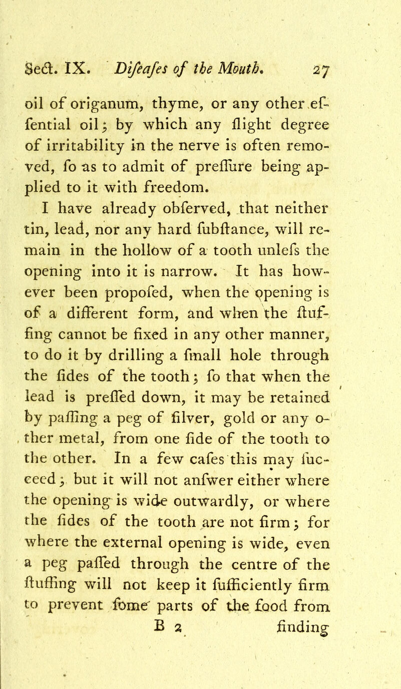 oil of origanum, thyme, or any other fential oil^ by which any flight degree of irritability in the nerve is often remo- ved, fo as to admit of preflure being ap- plied to It with freedom. I have already obferved, that neither tin, lead, nor any hard fubftance, will re- main in the hollow of a tooth unlefs the opening into it is narrow. It has how- ever been propofed, when the ppening is of a different form, and wlien the fluf- fing cannot be fixed in any other manner, to do it by drilling a fmall hole through the fides of the tooth 3 fo that when the lead is prefled down, it may be retained by palling a peg of filver, gold or any o- ther metal, from one fide of the tooth to the other. In a few cafes this may fuc- cecd^ but it will not anfwer either where the openings is wide outwardly, or where the fides of the tooth are not firm ^ for where the external opening is wide, even a peg palled through the centre of the fluffing will not keep It fiifficiently firnx to prevent fomer parts of tlie food from B 2 finding