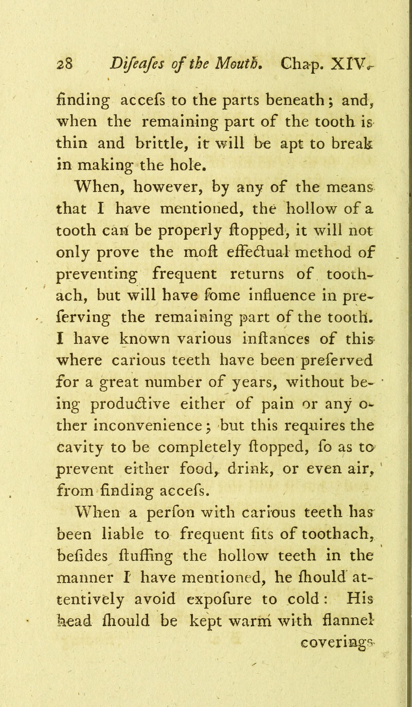 finding accefs to the parts beneath; and, when the remaining part of the tooth is thin and brittle, it will be apt to break in making the hole. When, however, by any of the means that I have mentioned, the hollow of a tooth can[ be properly flopped, it will not only prove the mofl effedtual method of preventing frequent returns of tooth- ach, but will have fome influence in pre- ferving the remaining part of the tooth. I have known various inflances of this^ where carious teeth have been preferved for a great number of years, without be- ing productive either of pain or any o^ thcr inconvenience; but this requires the cavity to be completely flopped, fo as to prevent either food,, drink, or even air, from finding accefs. When a perfon with carious teeth has^ been liable to frequent fits of toothach, befides fluffing the hollow teeth in the manner I have mentioned, he fhould at- tentively avoid expofure to cold: His head fhould be kept warni with flannel* covering^^