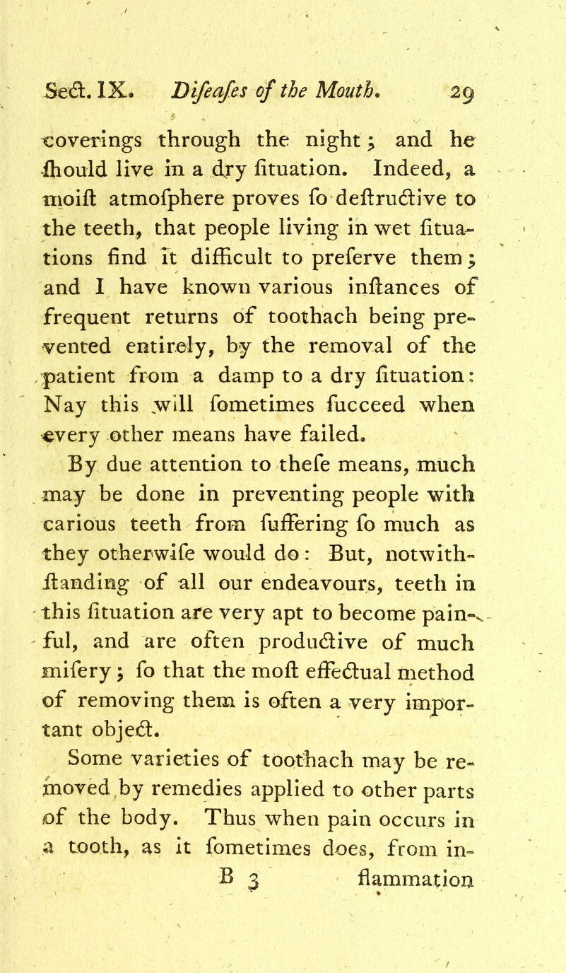 coverings through the night; and he ihould live in a dry fituation. Indeed, a nioift atmofphere proves fo deftruilive to the teeth, that people living in wet fitua- tions find it difficult to preferve them; and I have known various inllances of frequent returns of toothach being pre- vented entirely, by the removal of the patient from a damp to a dry fituation: Nay this ,will fometimes fucceed when every other means have failed. By due attention to thefe means, much _ may be done in preventing people with carious teeth from fuffering fo much as they otherwife would do : But, notwith- Handing of all our endeavours, teeth in this fituation are very apt to become pain->. ful, and are often productive of much mifery, fo that the mofl: effectual method of removing them is often a very impor- tant object. Some varieties of toothach may be re- moved by remedies applied to other parts of the body. Thus when pain occurs in a tooth, as it fometimes does, from in- B 3 flammation