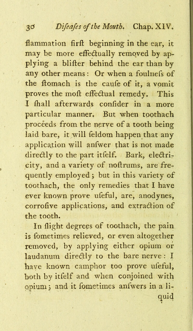 flammatioii firfl beginning in the e^r, it naay be more efFe6lualIy removed by ap- plying a blifter behind the ear than by any other means: Or when a foulnefs of the ftomach is the cauft of it, a vomit proves the moft effedlual remedy. This I lhall afterwards confider in a more particular manner. But when tpothach proceeds from the nprye of a tooth being laid bare, it will feldom happen that any application will anfwer that is not made diredtly to the part itfelf. Bark, eledrir city, and a variety of noftrums, are fre- quently employed; but in this variety of toothach, the only remedies that I have ever known prove ufeful, are, anodynes, corrofive applications, and extraction of the tooth. In flight degrees of toothach, the pain is fometimes relieved, or even altogether removed, by applying either opium or laudanum direCtly to the bare nerve : I have known camphor too prove ufeful, both by itfelf and when conjoined with opium; and it fometimes anfwers in a li- qui4