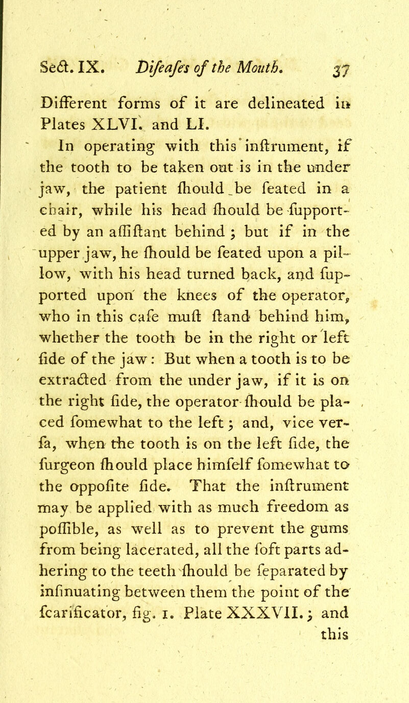 DifFerent forms of it are delineated in Plates XLVI, and LI. In operating with this inftriiment, if the tooth to be taken ont is in the under jaw, the patient fliould^be feated in a chair, while his head Ihould be fupport- ed by an alliftant behind ; but if in the upper jaw, he fhould be feated upon a pih low, with his head turned back, and fup~ ported upon the knees of the operator, who in this cafe muft fland behind him, whether the tooth be in the right or left fide of the jaw: But when a tooth is to be extradled from the under jaw, if it is on the right fide, the operator fliould be pla- ced fomewhat to the left 3 and, vice ver- fa, when the tooth is on the left fide, the furgeon fhould place himfelf fomewhat to the oppofite fide. That the inftrument may be applied with as much freedom as poffible, as well as to prevent the gums from being lacerated, all the foft parts ad- hering to the teeth fhould be feparated by infinuating between them the point of the fcarificator, fig. i. Plate XXXVII.; and this