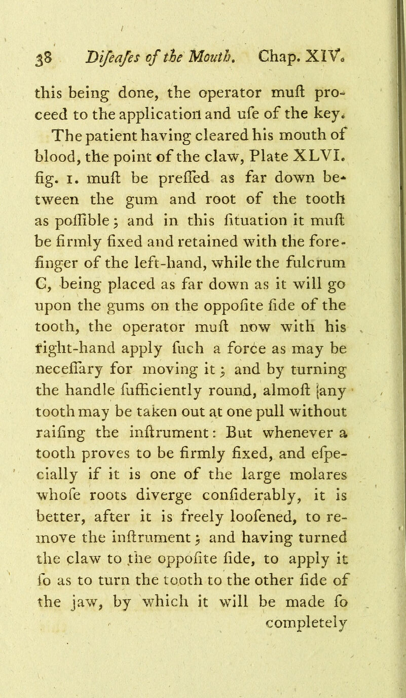 this being done, the operator mull pro- ceed to the application and ufe of the key^ The patient having cleared his mouth of blood, the point of the claw, Plate XLVI. fig. I. mull be prefled as far down be- tween the gum and root of the tooth as pofiible^ and in this fituation it mull be firmly fixed and retained with the fore- finger of the left-hand, while the fulcrum G, being placed as far down as it will go upon the gums on the oppofite fide of the tooth, the operator mull now with his fight-hand apply fuch a force as may be necelTary for moving it ^ and by turning the handle fufficiently round, almoft jany tooth may be taken out at one pull without railing the inllrument: But whenever a tooth proves to be firmly fixed, and efpe- cially if it is one of the large molares whofe roots diverge confiderably, it is better, after it is freely loofened, to re- move the inllrument > and having turned the claw to the oppofite fide, to apply it fo as to turn the tooth to the other fide of the jaw, by which it will be made fo completely