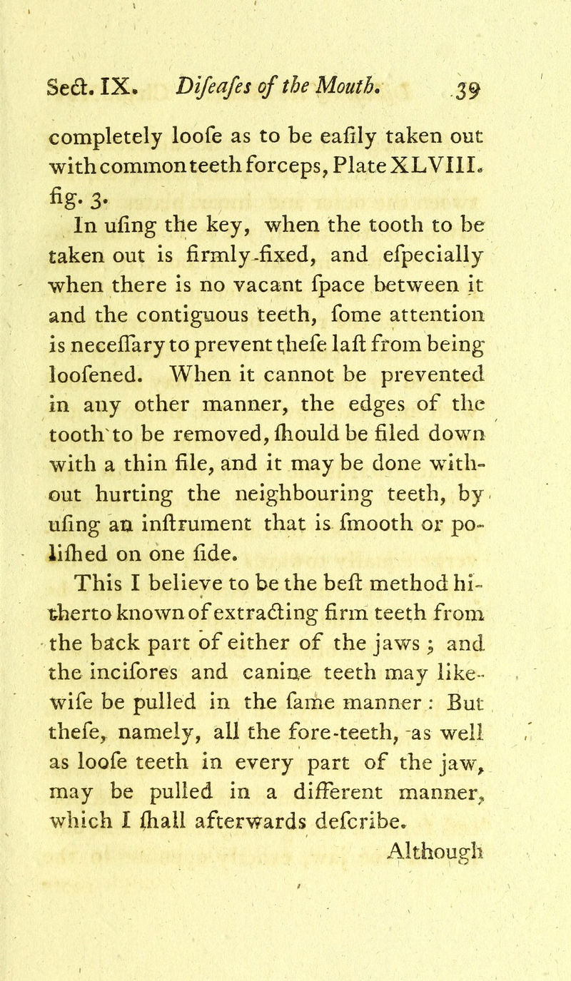 completely loofe as to be eafily taken out with common teeth forceps, Plate XL VII I, fig- 3- In ufing the key, when the tooth to be taken out is firmly^fixed, and efpecially when there is no vacant fpace between it and the contiguous teeth, fome attention is neceflary to prevent thefe laft from being loofened. When it cannot be prevented in any other manner, the edges of the tooth'to be removed, fliould be filed down with a thin file, and it may be done with- out hurting the neighbouring teeth, by ufing an inflrument that is fmooth or po- lifhed on one fide. This I believe to be the befl method hi- therto known of extrading firm teeth from the back part of either of the javv^s; and the incifores and canine teeth may like- wife be pulled in the fame manner : But thefe, namely, all the fore-teeth, as well as loofe teeth in every part of the jaw, may be pulled in a different manner, which I fhall afterwards deferibe. Although