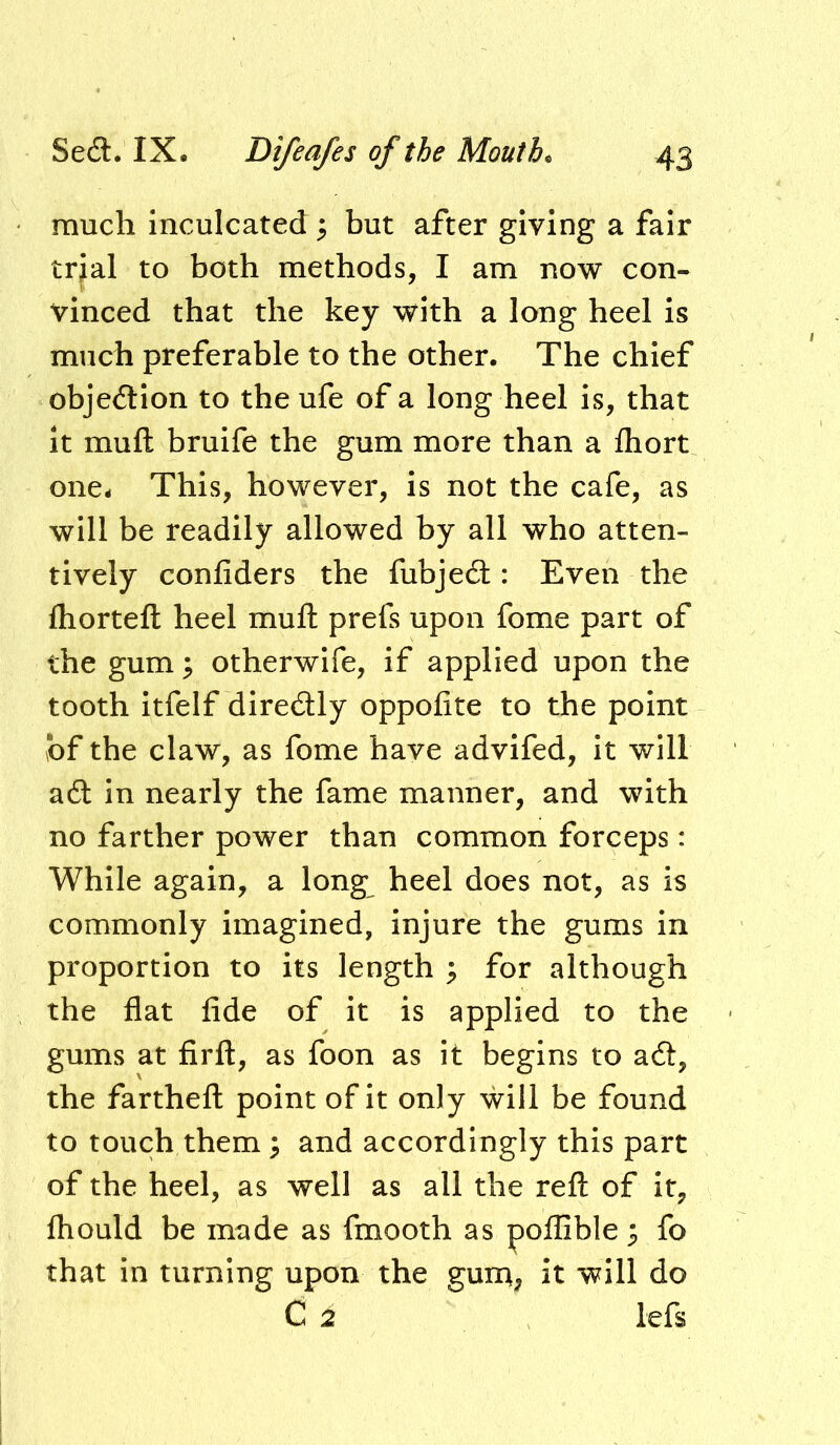 much Inculcated ^ but after giving a fair tr^al to both methods, I am now con- vinced that the key with a long heel is much preferable to the other. The chief objedion to the ufe of a long heel is, that it muft bruife the gum more than a fliort one. This, however, is not the cafe, as will be readily allowed by all who atten- tively confiders the fubjedt:: Even the fliorteft heel muft prefs upon fome part of the gum; otherwlfe, if applied upon the tooth itfelf diredly oppofite to the point \bf the claw, as fome have advifed. It will a6t in nearly the fame manner, and with no farther power than common forceps: While again, a long heel does not, as is commonly imagined, Injure the gums in proportion to its length ; for although the flat fide of it is applied to the gums at firft, as foon as it begins to a6t, the fartheft point of it only will be found to touch them; and accordingly this part of the heel, as well as all the reft of it, fhould be made as fmooth as poflible ^ fo that in turning upon the guna, it will do C 2 lefs