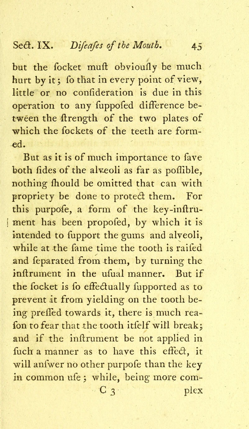 but the focket muft obvioufly be much hurt by it; fo that in every point of view, little or no confideration is due in this operation to any fuppofed difference be- tween the ftrength of the two plates of which the fockets of the teeth are form- ed. But as it is of much importance to fave both fides of the alveoli as far as poffible, nothing Ihould be omitted that can with propriety be done to proted them. For this purpofe, a form of the key-inftru- ment has been propofed, by which it is intended to fupport the gums and alveoli, while at the fame time the tooth is raifed and feparated from them, by turning the inftrument in the ufual manner. But if the focket is fo effedually fupported as to prevent it from yielding on the tooth be- ing preffed towards it, there is much rea- fon to fear that the tooth itfelf wull break; and if the inftrument be not applied in fuch a manner as to have this effed, it will anfwer no other purpofe than the key in common ufe ; while, being more com- C 3 plex