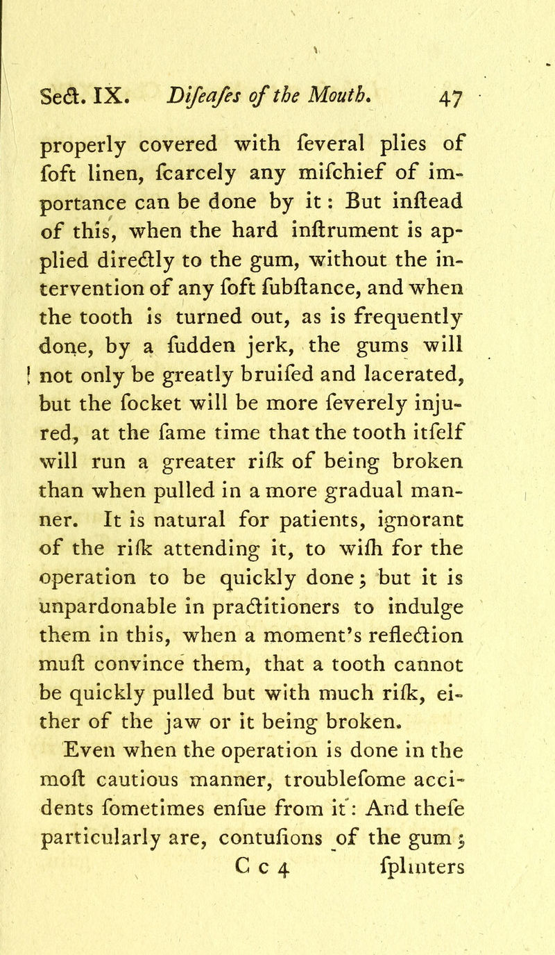 properly covered with feveral plies of foft linen, fcarcely any mifchief of im- portance can be done by it: But inftead of this, when the hard inftrument is ap- plied direftly to the gum, without the in- tervention of any foft fubftance, and when the tooth is turned out, as is frequently done, by a fudden jerk, the gums will not only be greatly bruifed and lacerated, but the focket will be more feverely inju- red, at the fame time that the tooth itfelf will run a greater rifk of being broken than when pulled in a more gradual man- ner. It is natural for patients, ignorant of the rifk attending it, to wifli for the operation to be quickly done; but it is unpardonable in pradlitioners to indulge them in this, when a moment’s reflection muft convince them, that a tooth cannot be quickly pulled but with much rilk, ei- ther of the jaw or it being broken. Even when the operation is done in the mofl: cautious manner, troublefome acci- dents fometimes enfue from it: And thefe particularly are, contuflons of the gum ^ C c 4 fplinters