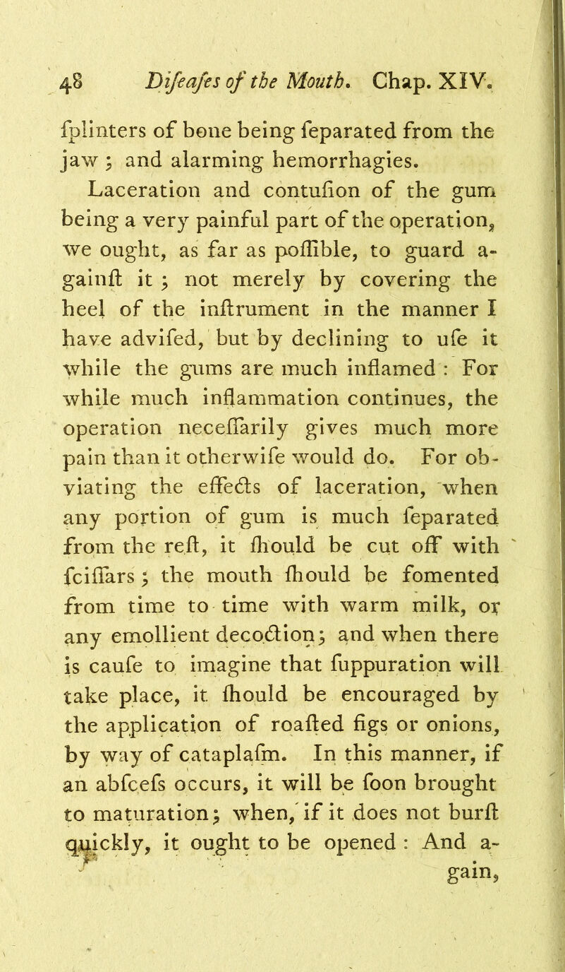 fplinters of bene being feparated from the jaw 3 and alarming hemorrhagies. Laceration and contufion of the gum being a very painful part of the operation^^ we ought, as far as poffible, to guard a- gainft it ; not merely by covering the heel of the inftrument in the manner I have advifed, but by declining to ufe it while the gums are much inflamed : For while much inflammation continues, the operation necefTarily gives much more pain than it otherwife would do. For ob- viating the effe6ls of laceration, when any portion of gum is much feparated from the reft, it fhoiild be cut off with fciffars ; the mouth fhould be fomented from time to time with warm milk, or any emollient decodion^ and when there is caufe to imagine that fuppuration will take place, it fhould be encouraged by the application of roafled figs or onions, by way of cataplafm. In this manner, if an abfcefs occurs, it will be foon brought to maparation^ when,'if it does not burft ickly, it ought to be opened : And a-