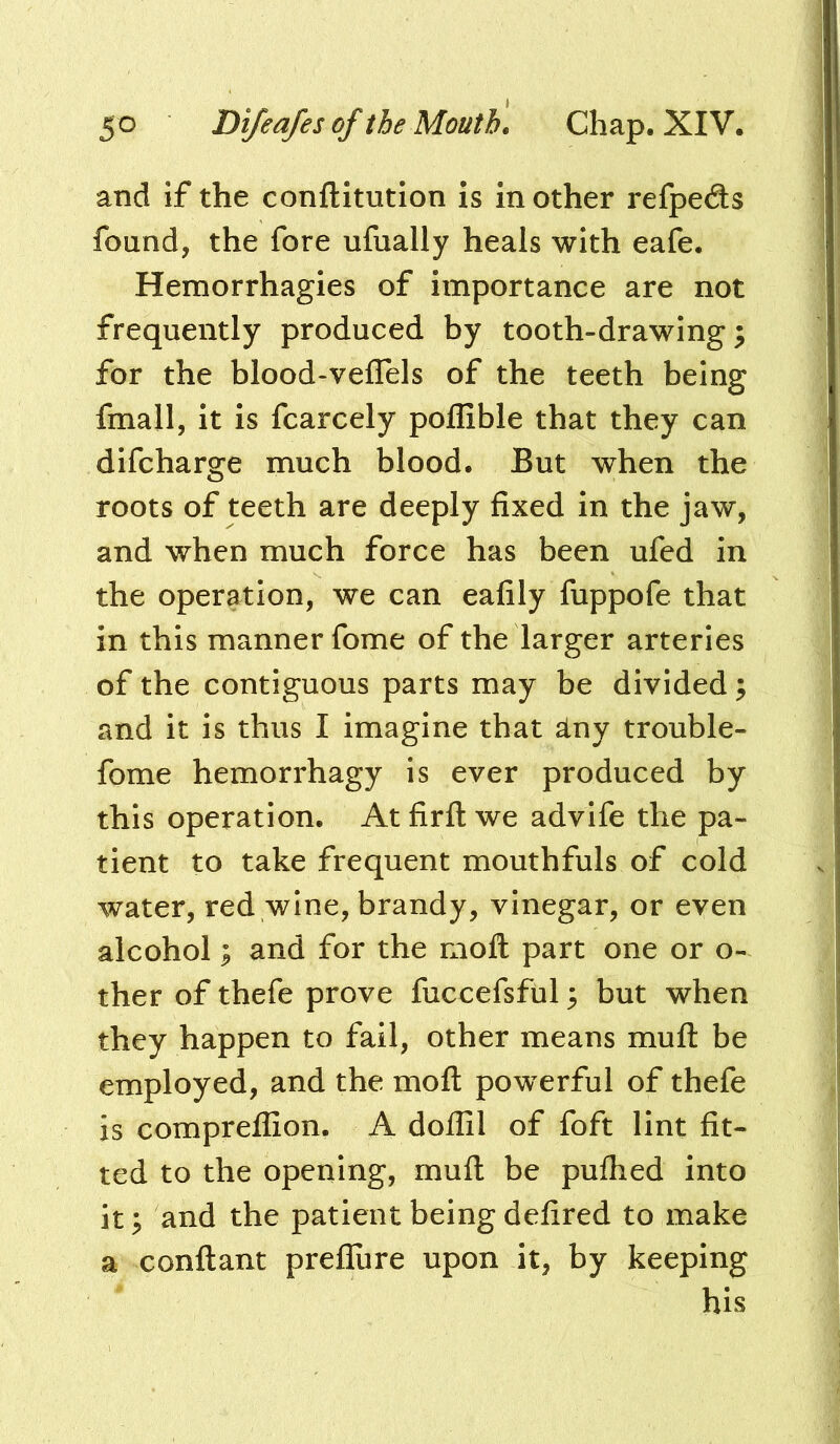 and if the conftitution is mother refpeds found, the fore ufually heals with eafe. Hemorrhagies of importance are not frequently produced by tooth-drawings for the blood-veflels of the teeth being fmall, it is fcarcely polfible that they can difcharge much blood. But when the roots of teeth are deeply fixed in the jaw, and when much force has been ufed in the operation, we can eafily fuppofe that in this manner fome of the larger arteries of the contiguous parts may be divided; and it is thus I imagine that slny trouble- fome hemorrhagy is ever produced by this operation. At firft we advife the pa- tient to take frequent mouthfuls of cold water, red wine, brandy, vinegar, or even alcohol; and for the moll part one or o- ther of thefe prove fuccefsful s but when they happen to fail, other means mull be employed, and the molt powerful of thefe is comprelfion. A dolfil of foft lint fit- ted to the opening, mull be pulhed into it; and the patient being defired to make a conftant prefiure upon it, by keeping his