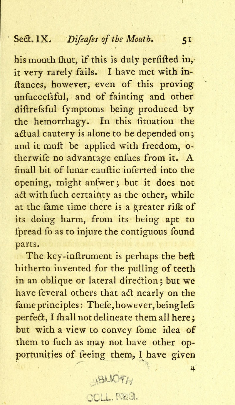 his mouth Ihut, if this is duly perfifted in, it Very rarely fails. I have met with in- fiances, however, even of this proving unfuccefsful, and of fainting and other diftrefsful fymptoms being produced by the hemorrhagy. In this fituation the actual cautery is alone to be depended on; and it mufl be ap|)lied with freedom, o- therwife no advantage enfues from it. A fmall bit of lunar cauftic inferted into the opening, might anfwer; but it does not a6l with fuch certainty as the other^ while at the fame time there is a greater rifk of its doing harm, from its being apt to fpread fo as to injure the contiguous found parts. The key-inflrument is perhaps the beft hitherto invented for the pulling of teeth in an oblique or lateral diredion; but we have feveral others that a6l nearly on the fame principles: Thefe, however, beinglefs perfedl, I fhall not delineate them all here; but with a view to convey fome idea of them to fuch as may not have other op- portunities of feeing them, I have given