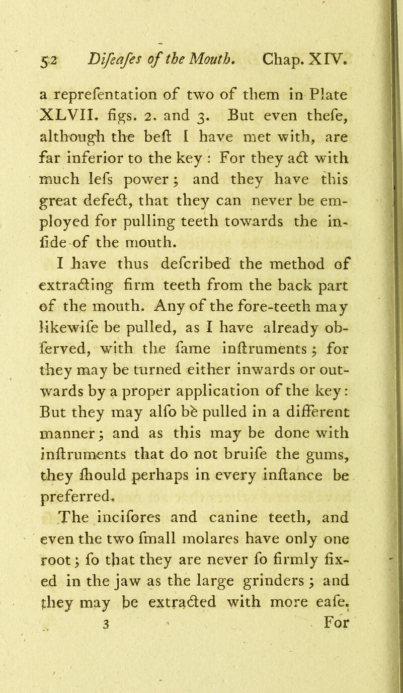 a reprefentation of two of them in Plate XLVII. figs. 2. and 3. But even thefe, although the heft I have met with, are far inferior to the key : For they a6l with much lefs power; and they have this great defedl, that they can never be em- ployed for pulling teeth towards the in- fide of the mouth. I have thus defcribed the method of extradling firm teeth from the back part of the mouth. Any of the fore-teeth may likewife be pulled, as I have already ob- ferved, with the fame inftruments ^ for they may be turned either Inwards or out- wards by a proper application of the key: But they may alfo bfe pulled In a different manner; and as this may be done with inftruments that do not brulfe the gums, they fhould perhaps in every inftance be preferred. The Incifores and canine teeth, and even the two fmall molares have only one root; fo that they are never fo firmly fix- ed in the jaw as the large grinders ; and |;hey may be extracted with more eafe. 3 For