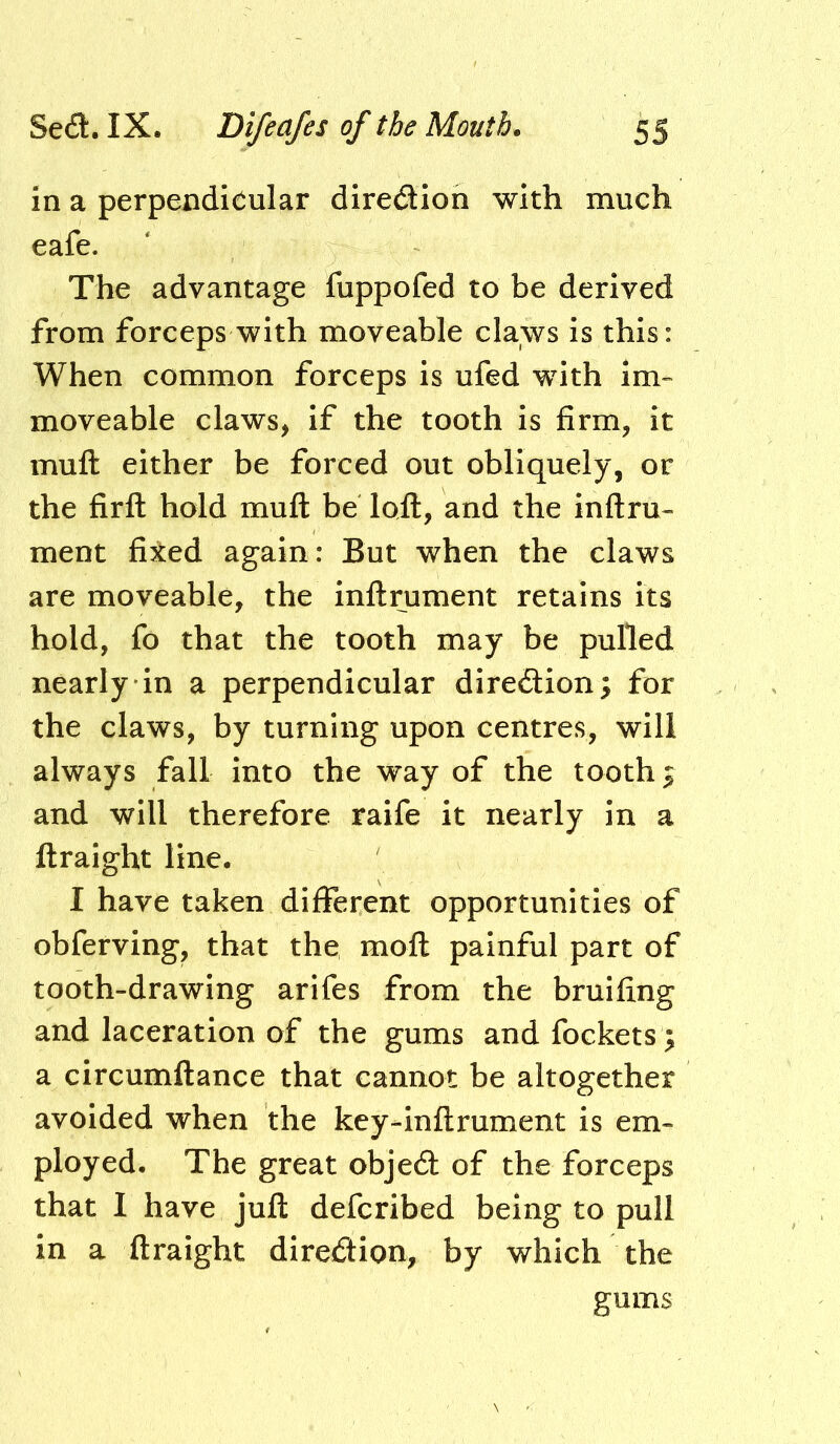 in a perpendicular diredtion with much eafe. The advantage fuppofed to be derived from forceps with moveable claws is this: When common forceps is ufed with im- moveable claws, if the tooth is firm, it muft either be forced out obliquely, or the firfl: hold muft be loft, and the inftru- ment fixed again: But when the claws are moveable, the inftrument retains its hold, fo that the tooth may be pulled nearly in a perpendicular diredlion; for the claws, by turning upon centres, will always fall into the way of the toothy and will therefore raife it nearly in a ftraight line. I have taken different opportunities of obferving, that the moft painful part of tooth-drawing arifes from the bruifing and laceration of the gums and fockets; a circumftance that cannot be altogether avoided when the key-inftrument is em- ployed. The great objed of the forceps that I have juft defcribed being to pull in a ftraight direction, by which the gums