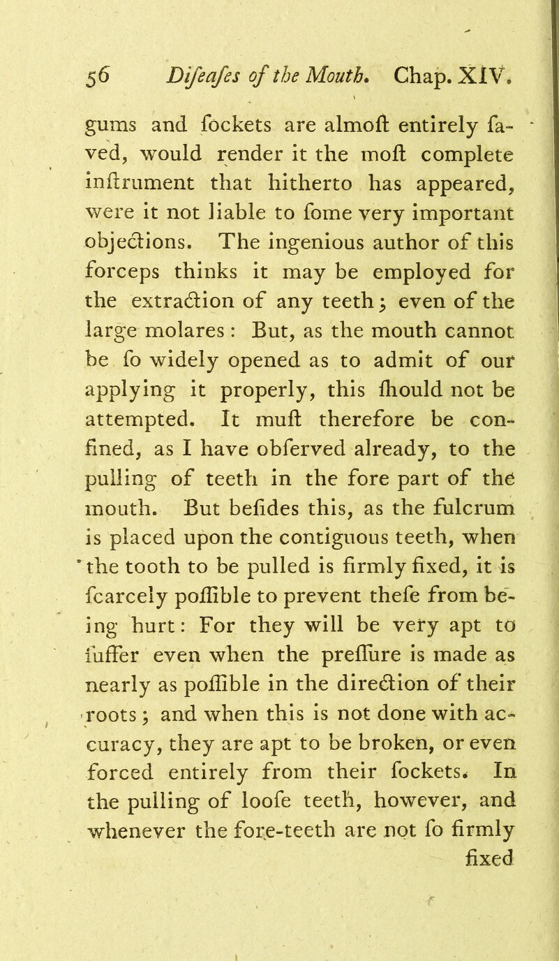 gums and fockets are almoft entirely fa- ved, would render it the mofh complete mftrument that hitherto has appeared, were It not liable to fome very important objeclions. The Ingenious author of this forceps thinks it may be employed for the extraction of any teeth 3 even of the large molares : But, as the mouth cannot be fo widely opened as to admit of our applying it properly, this fliould not be attempted. It muft therefore be con- fined, as I have obferved already, to the pulling of teeth in the fore part of th^ mouth. But befides this, as the fulcrum is placed upon the contiguous teeth, when * the tooth to be pulled is firmly fixed, it is fcarcely poflible to prevent thefe from be- ing hurt: For they will be very apt to iuffer even when the preflure is made as nearly as poflible in the diredlon of their roots; and when this is not done with ac- curacy, they are apt to be broken, or even forced entirely from their fockets^ In the pulling of loofe teeth, however, and whenever the fore-teeth are not fo firmly fixed