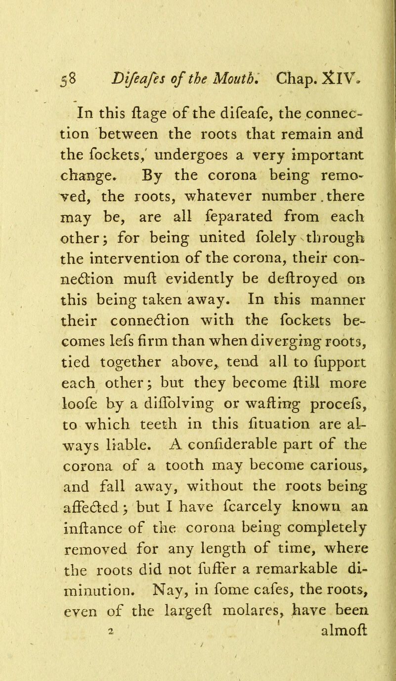 In this flage of the difeafe, the connec- tion between the roots that remain and the fockets/ undergoes a very important change. By the corona being remo- ved, the roots, whatever number.there may be, are all feparated from each other; for being united folely through the intervention of the corona, their con- nection mufl evidently be deftroyed on this being taken away. In this manner their connection with the fockets be- comes lefs firm than when diverging roots, tied together above^ tend all to fupport each other; but they become ftill more loofe by a diffolving or wafting procefs, to which teeth in this fituation are al- ways liable. A confiderable part of the corona of a tooth may become carious, and fall away, without the roots being affeCted; but I have fcarcely known an inftance of the corona being completely removed for any length of time, where the roots did not fuffer a remarkable di- minution. Nay, in fome cafes, the roots, even of the largeft molares, have been 2 almoft