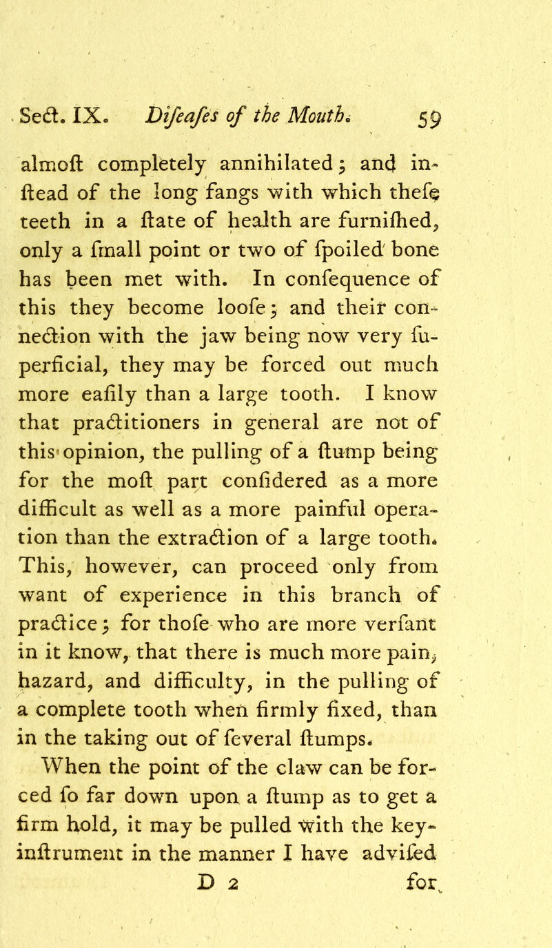 almoft completely annihilated; and in- ftead of the long fangs with which thef^ teeth in a ftate of health are furnilhed, only a frnall point or two of fpoiled' bone has been met with. In confequence of this they become loofe^ and their con- nedion with the jaw being now very fu- perficial, they may be forced out much more eafily than a large tooth. I know that praditioners in general are not of this'opinion, the pulling of a dump being for the moft part confidered as a more difficult as well as a more painful opera- tion than the extradion of a large tooth* This, however, can proceed only from want of experience in this branch of pradlce^ for thofe who are more verflint in it know, that there is much more pain^ hazard, and difficulty, in the pulling of a complete tooth when firmly fixed, than in the taking out of feveral flumps. When the point of the claw can be for- ced fo far down upon a flump as to get a firm hold, it may be pulled with the key* inflrument in the manner I have advifed D 2 for.