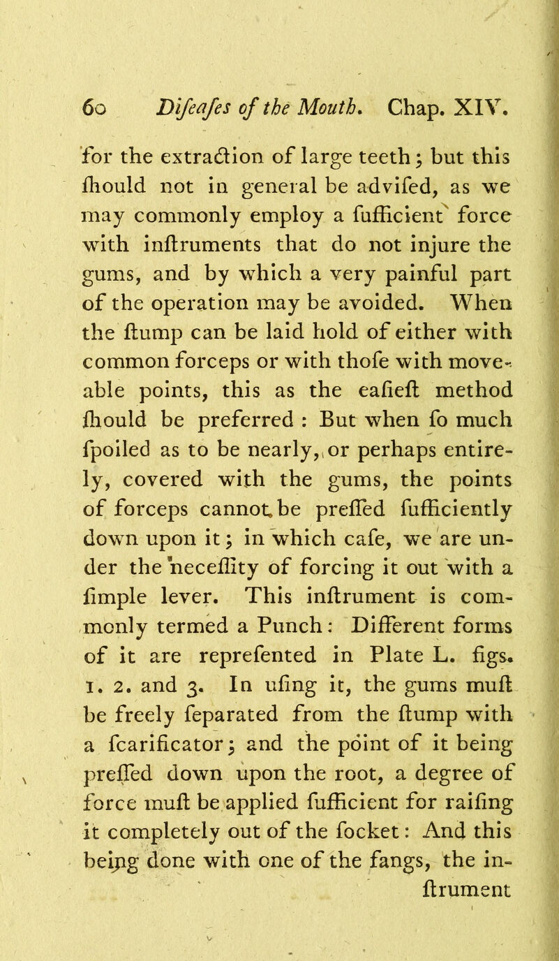 for the extradion of large teeth; but this fhould not in general be advlfed, as we may commonly employ a fufHcienf force with inftruments that do not injure the gums, and by which a very painful part of the operation may be avoided. When the flump can be laid hold of either with common forceps or with thofe with move-- able points, this as the eafiefl method fliould be preferred : But when fo much fpoiled as to be nearly,, or perhaps entire- ly, covered with the gums, the points of forceps cannot, be prefTed fufEciently down upon it; in which cafe, we are un- der the neceflity of forcing it out with a fimple lever. This inflrument is com- monly termed a Punch: Different forms of it are reprefented in Plate L. figs» 1.2. and 3. In ufing it, the gums mufl be freely feparated from the flump with a fcarificator; and the point of it being prefled down upon the root, a degree of force mufl be applied fufficient for raifing it completely out of the focket: And this beijig done with one of the fangs, the in- flrument