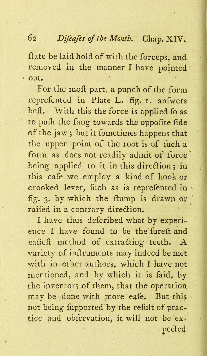 ftate be laid hold of with the forceps, and removed in the manner I have pointed out. For the moft part, a punch of the form reprefented in Plate L, fig, i. anfwers beft. With this the force is applied fo as to pufh the fang towards the oppolite fide of the jaw^ but it fometimes happens that the upper point of the root is of fiich a form as does not readily admit of force ' being applied to it in this diredion; in this cafe we employ a kind of hook or crooked lever, fiich as is reprefented in - fig. 3. by which the flump is drawn or raifed in a contrary diredlion. I have thus defcribed what by experi- ence I have found to be the furefl and eafieft method of extrading teeth. A variety of inftruments may indeed be met with in other authors, which I have not mentioned, and by which it is faid, by the inventors of them, that the operation may be done with more eafe. But this not being fupported by the refult of prac- tice and obfervatipn, it will not be ex- peded