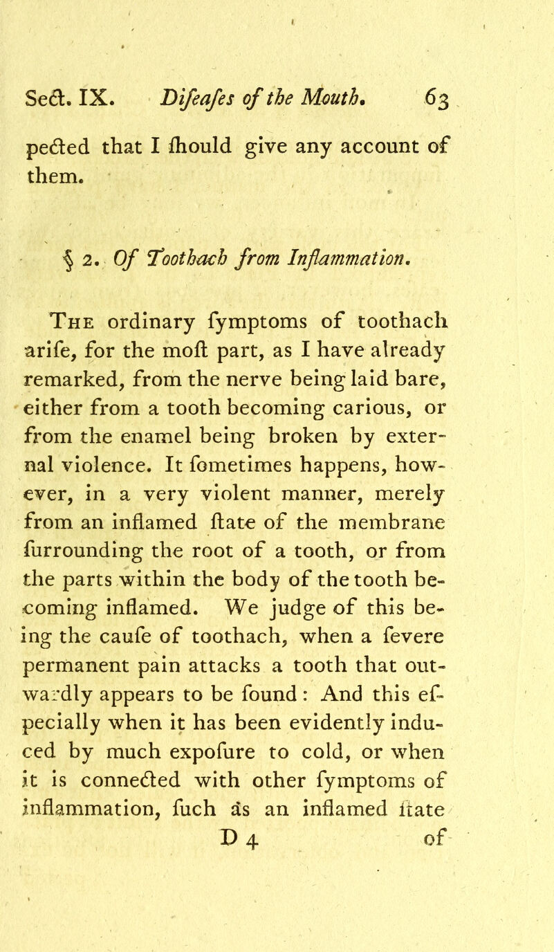 peded that I fliould give any account of them. '§ 2. 0/' l^oothmb from Inflammation, The ordinary fymptoms of toothach arlfe, for the mofl: part, as I have already remarked, from the nerve being laid bare, either from a tooth becoming carious, or from the enamel being broken by exter- nal violence. It fometimes happens, how- ever, in a very violent manner, merely from an inflamed ftate of the membrane furrounding the root of a tooth, or from the parts within the body of the tooth be- coming Inflamed. We judge of this be- ing the caufe of toothach, when a fevere permanent pain attacks a tooth that out- wardly appears to be found: And this ef- pecially when it has been evidently indu- ced by much expofure to cold, or when it is connected with other fymptoms of inflammation, fuch as an inflamed fiate D 4 of