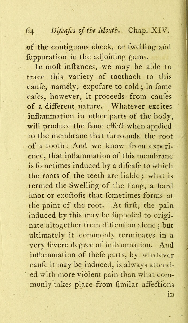 of the contiguous cheek, or fwelllng and fuppuratlon in the adjoining gums. In moft inftances, we may be able to trace this variety of toothach to this caufe, namely, expofure to cold ; in fome cafes, however, it proceeds from caufes of a different nature. Whatever excites inflammation in other parts of the body, will produce the fame effed when applied to the membrane that furrounds the root of a tooth: And we know from experi- ence, that inflammation of this membrane is fometimes induced by a difeafe to which the roots of the teeth are liable^ what is termed the Swelling of the Fang, a hard knot or exoftofis that fometimes forms at the point of the root. At firfl, the pain induced by this may be fuppofed to origi- nate altogether from diftenfion alone ^ but ultimately it commonly terminates in a yery fevere degree of inflammation. And inflammation of thefe parts, by whatever caufe it may be induced, is always attend- ed with more violent pain than what com- monly takes place from fimilar affedtions in