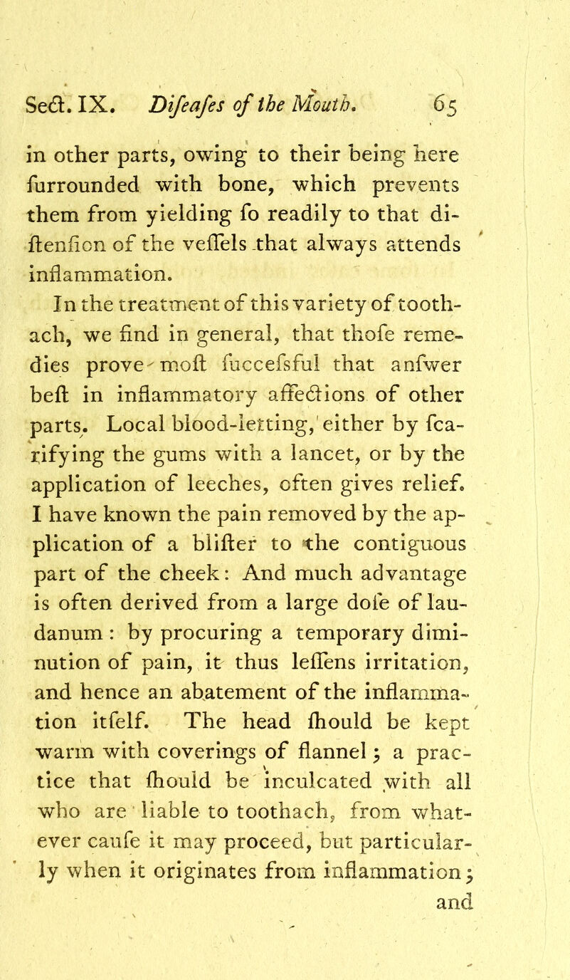 in other parts, owing to their being here furrounded with bone, which prevents them from yielding fo readily to that di- ftenfion of the veflels -that always attends inflammation. In the treatment of thisvariety of tooth- ach, we find in general, that thofe reme- dies prove-mofl foccefsful that anfwer befl in inflammatory affe6Hons of other parts. Local blood-letting,'either by fca- rifying the gums with a lancet, or by the application of leeches, often gives relief. I have known the pain removed by the ap- plication of a blifter to the contiguous part of the cheek: And much advantage is often derived from a large dofe of lau- danum : by procuring a temporary dimi- nution of pain, it thus lefTens irritation, and hence an abatement of the inflamma- tion itfelf. The head fhould be kept warm with coverings of flannel ^ a prac- tice that fhould be inculcated with all who are ’ liable to toothach, from what- ever caufe it may proceed, but particular- ly when it originates from inflammation ^ and