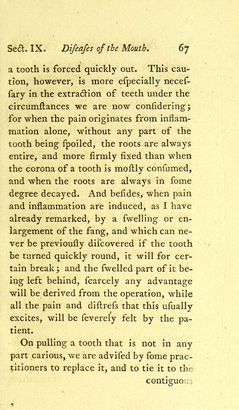 a tooth is forced quickly out. This cau- tion, however, is more efpecially necef- fary in the extra£Hon of teeth under the circumftances we are now conlidering; for when the pain originates from inflam- mation alone, without any part of the tooth being fpoiled, the roots are always entire, and more firmly fixed than when the corona of a tooth is moftly confiimed, and when the roots are always in fome degree decayed. And befides, when pain and inflammation are induced, as I have already remarked, by a fwelling or en- largement of the fang, and which can ne- ver be previoufly dilcovered if the tooth be turned quickly round. It will for cer- tain break 3 and the fwelled part of it be- ing left behind, fcarcely any advantage will be derived from the operation, while all the pain and diftrefs that this ufually excites, will be feverely felt by the pa- tient. On pulling a tooth that is not in any part carious, we are advifed by fome prac- titioners to replace it, and to tie it to the contiguoi:j