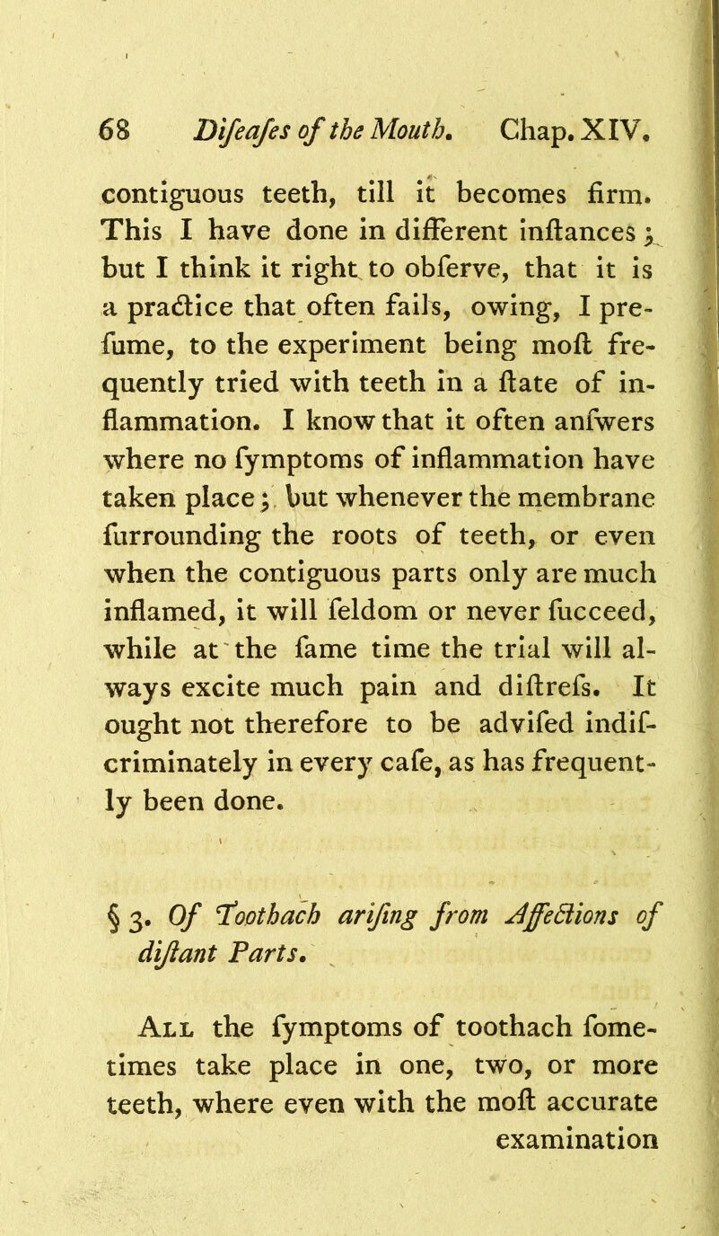 contiguous teeth, till it becomes firm. This I have done in difierent infliances but I think it right, to obferve, that it is a pradtice that often fails, owing, I pre- fume, to the experiment being moft fre- quently tried with teeth In a ftate of in- flammation. I know that it often anfwers where no fymptoms of inflammation have taken place j but whenever the rnembrane fiirrounding the roots of teeth, or even when the contiguous parts only are much inflamed, it will feldom or never fucceed, while at the fame time the trial will al- ways excite much pain and diftrefs. It ought not therefore to be advifed indif- crimlnately in every cafe, as has frequent- ly been done. § 3. O/* 7oothacb arifing from JffeSiions of dijiant Parts. All the fymptoms of toothach fome- tlmes take place in one, two, or more teeth, where even with the moft accurate examination