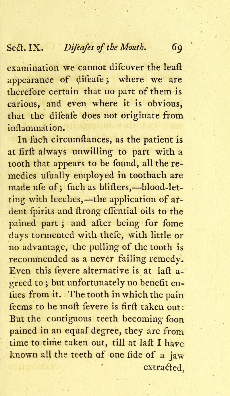 examination we cannot difcover the leaft appearance of (Jifeafe; where we are therefore certain that no part of them is carious, and even where it is obvious, that the difeafe does not originate from inflammation. In fuch circumftances, as the patient is at firfl always unwilling to part with a tooth that appears to be found, all the re- medies ufually employed in toothach are made ufe of ^ fuch as bllfters,—blood-let- ting with leeches,—the application of af- dent fpirits and ftrong eflentlal oils to the pained part ^ and after being for fome days tormented with thefe, with little or no advantage, the pulling of the tooth is recommended as a never failing remedy. Even this fevere alternative is at laft a- greed to; but unfortunately no benefit en- fues from it. The tooth in which the pain feems to be mofl fevere is firfl; taken out: But the contiguous teeth becoming foon pained in an equal degree, they are from time to time taken out, till at lafl I have known all the teeth of one fide of a jaw extracted,