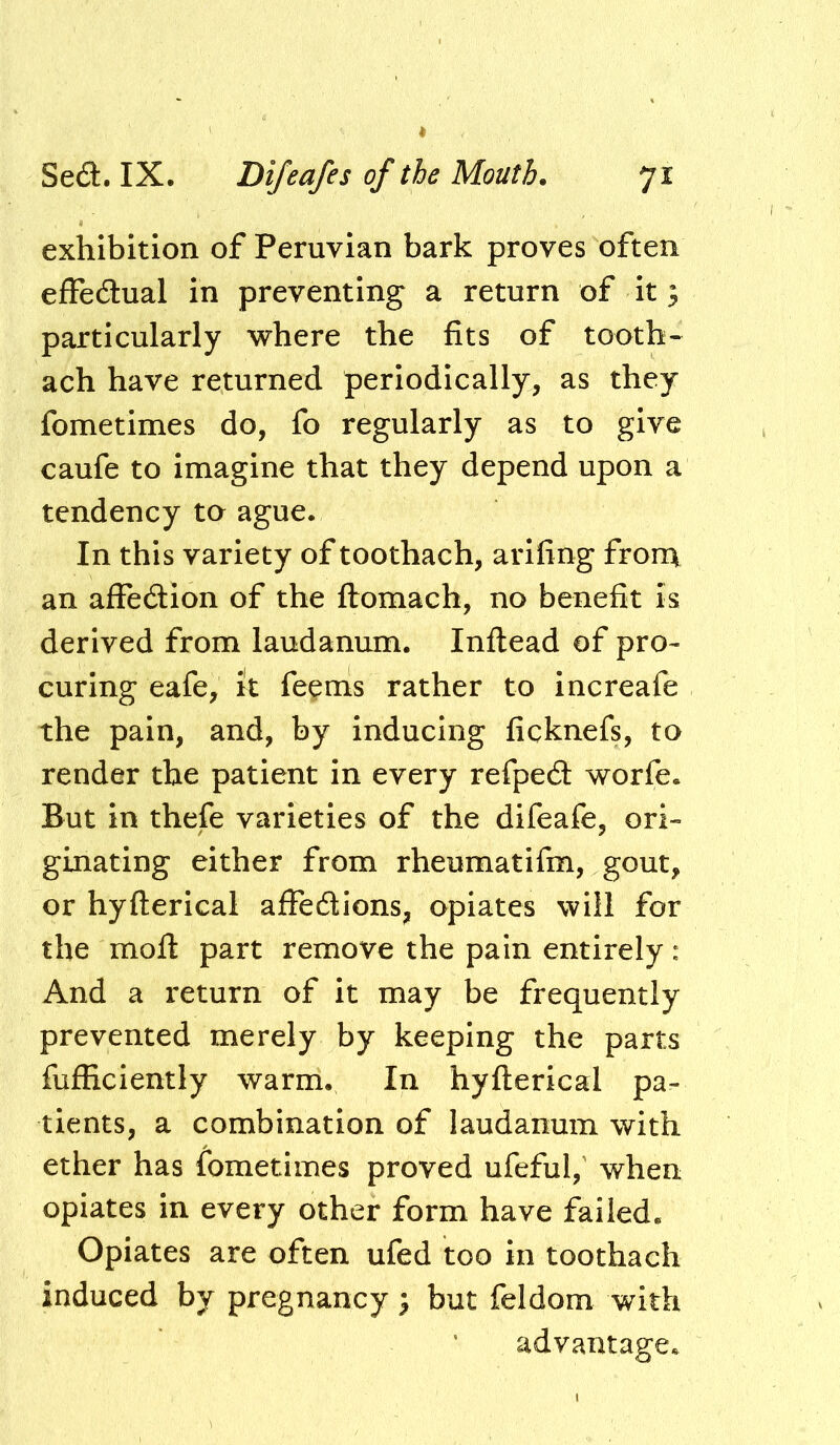 exhibition of Peruvian bark proves often effedlual in preventing a return of it; particularly where the fits of tooth- ach have returned periodically, as they fometimes do, fo regularly as to give caufe to imagine that they depend upon a tendency to ague. In this variety of toothach, arifing from an affedion of the flromach, no benefit is derived from laudanum. Inftead of pro- curing cafe, it fe^ms rather to increafe the pain, and, by inducing ficknefs, to render the patient in every refpedt worfe. But in thefe varieties of the difeafe, ori- ginating either from rheumatifm, gout, or hyfterical affedions, opiates will for the moft part remove the pain entirely : And a return of it may be frequently prevented merely by keeping the parts fufficiently warm. In hyfterical pa- tients, a combination of laudanum with ether has iometimes proved ufeful,’ when opiates in every other form have failed. Opiates are often ufed too in toothach induced by pregnancy; but feldom with advantage.