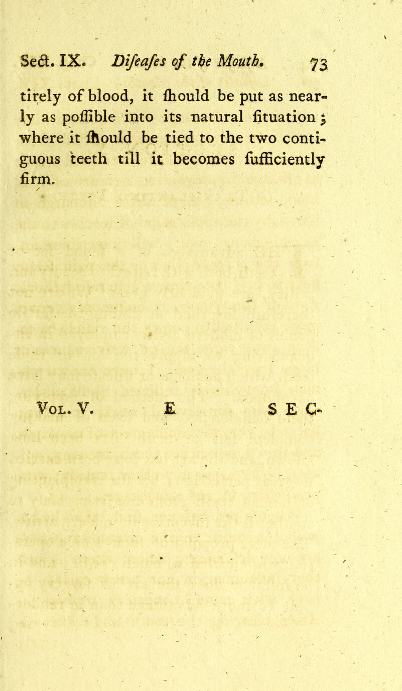 tirely of blood, it fliould be put as near- ly as pollible into its natural fituation ; where it Ihould be tied to the two conti- guous teeth till it becomes fufficiently firm. VoL. V. £ SEC-