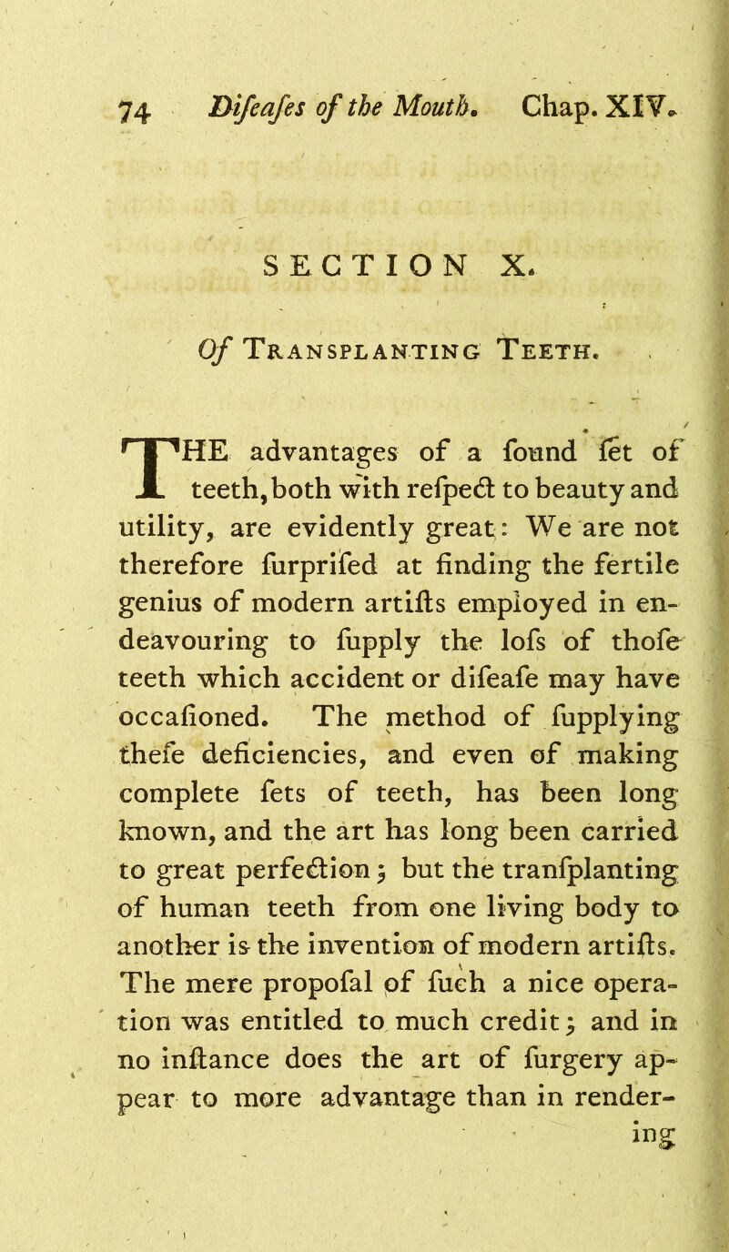 SECTION x; 0/* Transplanting Teeth. The advantages of a found fet of teeth, both with relped: to beauty and utility, are evidently great: We are not therefore furprifed at finding the fertile genius of modern artifts employed in en- deavouring to fupply the lofs of thofe teeth which accident or difeafe may have occafioned. The method of fupplying thefe deficiencies, and even of making complete fets of teeth, has been long known, and the art has long been carried to great perfection 3 but the tranfplanting of human teeth from one living body to another is the invention of modern artifts. The mere propofal pf fuch a nice opera- tion was entitled to much credit; and in no inftance does the art of furgery ap- pear to more advantage than in render-