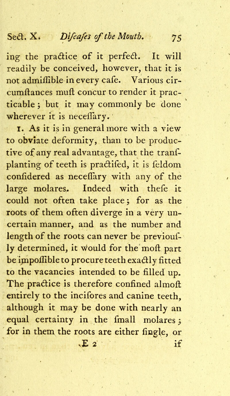 ing the practice of it perfect. It will readily be conceived, however, that it is not admiffible in every cafe. Various cir- cumftances muft concur to render it prac- ticable ; but it n>ay commonly be done wherever it is neceflary. I. As it is in general more with a view to obviate deformity, than to be produc- tive of any real advantage, that the tranf- planting of teeth is pradlifed, it is feldom confidered as neceflary with any of the large molares. Indeed with thefe it could not often take places for as the roots of them often diverge in a very un- certain manner, and as the number and length of the roots can never be previouf- ly determined, it would for the mofl: part be ipapoffible to procure teeth exadly fitted to the vacancies intended to be filled up. The pradice is therefore confined almofl entirely to the incifores and canine teeth, although it may be done with nearly an equal certainty in the fmall molares p for in them the roots are either fingl^e, or ^E 2 if