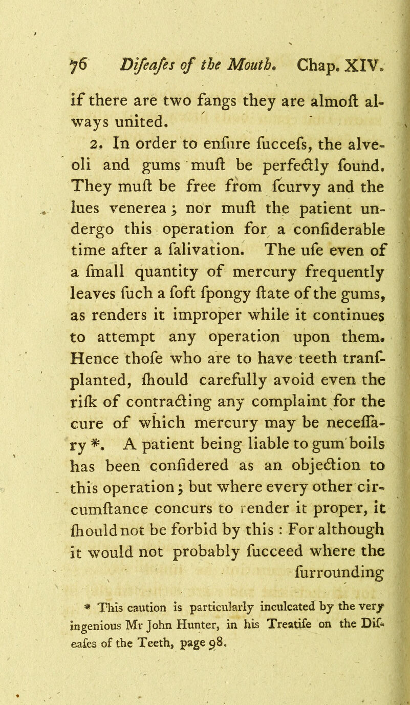 if there are two fangs they are almofl: al- ways united. 2. In order to enfiire fuccefs, the alve- oli and gums mufl: be perfedly found. They mufl: be free from fcurvy and the lues venerea ; nor mufl: the patient un- dergo this operation for a confiderable time after a falivation. The ufe even of a fmall quantity of mercury frequently leaves fuch a foft fpongy flate of the gums, as renders it improper while it continues to attempt any operation upon them* Hence thofe who are to have teeth tranf- planted, fliould carefully avoid even the riik of contrading any complaint for the cure of which mercury may be necefla- ry *. A patient being liable to gum boils has been confidered as an objedion to this operation; but where every other cir- cumflance concurs to render it proper, it {houldnot be forbid by this : For although it would not probably fucceed where the furrounding * This caution is particularly inculcated by the very ingenious Mr John Hunter, in his Treatife on the Dif- eafes of the Teeth, page 98.