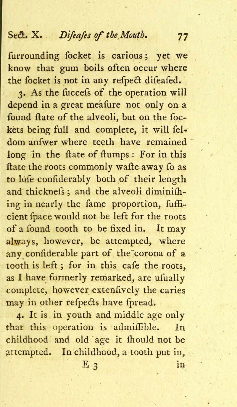 furrounding focket is carious; yet we know that gum boils often occur where the focket is not in any refpe6t difeafed. 3. As the fuecefs of the operation will depend in a great meafure not only on a found ftate of the alveoli, but on the foe- kets being full and complete, it will feU dom anfwer where teeth have remained long in the ftate of ftumps: For in this ftate the roots commonly waftoaway fo as to lofe confiderably both of their length and thicknefs; and the alveoli diminifh- ing in nearly the fame proportion, fuffi- cient fpace would not be left for the roots of a found tooth to be fixed in. It may always, however, be attempted, where any confiderable part of the“corona of a tooth is left; for in this cafe the roots, as I have formerly remarked, are ufually complete, however extenfively the caries may in other refpeefts have fpread. 4. It is in youth and middle age only that this operation is admiilible. In childhood and old age it ftiould not be attempted. In childhood, a tooth put in, E 3 in