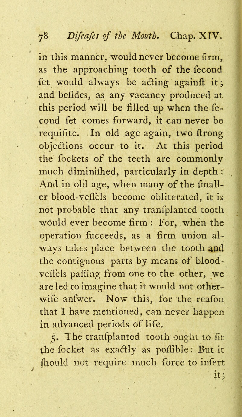 in this manner, would never become firm, as the approaching tooth of the fecond fet would always be adting againfl it; and befides, as any vacancy produced at this period will be filled up when the fe-^ cond fet comes forward, it can never be requifite. In old age again, two flrong objcdtions occur to it. At this period the fockets of the teeth are commonly much diminifhed, particularly in depth And In old age, when many of the fmall- er blood-veflels become obliterated, it is not probable that any tranfplanted tooth would ever become firm : For, when the operation fucceeds, as a firm union al- ways takes place between the tooth and the contiguous pajts by meana of blood- veflels palling from one to the other, we are led to Imagine that it would not other- wife anfwer. Now this, for the reafon that I have mentioned, can never happen in advanced periods of life. 5. The tranfplanted tooth ought to fit the focket as exadtly as poflible: But it fliould not require much force to infert ' it;