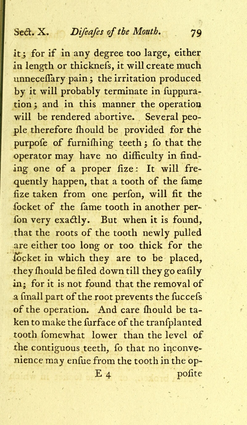 it,; for if in any degree too large, either in length or thicknefs, it will create much unneceflary pain; the irritation produced by it will probably terminate in fuppura- tion ; and in this manner the operation will be rendered abortive. Several peo- ple therefore fliould be provided for the purpofe of furnifhing teeth; fo that the operator may have no difficulty in find- ing one of a proper fize : It will fre- quently happen, that a tooth of the fame fize taken from one perfon, will fit the focket of the fame tooth in another per^ fon very exadly. But when it is found, that the roots of the tooth newly pulled are either too long or too thick for the locket in which they are to be placed, they fhould be filed down till they go eafily in; for it Is not fpund that the removal of a fmall part of the root prevents the fuccefs of the operation. And care fhould be ta- ken to make the furface of the tranfplanted tooth fomewhat lower than the level of the contiguous teeth, fo that no inconve- nience may enfue from the tooth in the op- E 4 polite